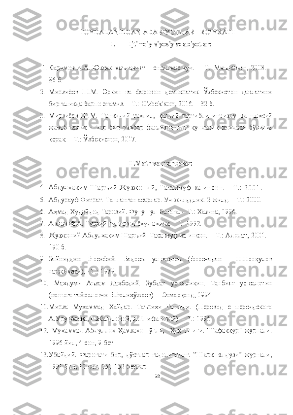 FOYDALANILGAN ADABIYOTLAR   RO‘YXATI
I. Ijtimoiy-siyosiy adabiyotlar:
1. Каримов   И . А.   Юксак маънавият – енгилмас куч.   – Т.: Маънавият, 2008. –
86  б.
2. Мирзи ё ев   Ш.М.   Эркин   ва   фаровон   демократик   Ўзбекистон   давлатини
биргаликда барпо этамиз. – Т . : O‘zbekiston, 2016. – 32 б.
3. Мирзиёев   Ш.М.   Тан қ идий   таҳлил,   қ ат ъ ий   тартиб л и   ин тизом   ва   ша х сий
жавобгарлик   –   ҳар   бир   раҳбар   фаолиятининг   кундалик   қ оидаси   б ў лиши
керак. – Т.:  Ў збекистон, 2017.
II.Matn va manbalar:
4. Абдул
ҳ а к и м   Ш а р ъ и й   Ж у з ж о н и й ,   Т а с а в в у ф   в а   и н с о н .   -   T . :   2 0 0 1 .
5. Абдурауф Фитрат. Танланган асарлар. Уч жилддлик.   2-жилд. – Т .:  2000.
6. Аҳмад Худойдод Тарозий. Фунун ул-балоға. – Т.: Хазина, 1996. 
7. Авлоний А .  Туркий гулистон ёхуд ахлоқ.  -  Т.: 1992.
8. Жузжоний Абдулҳаким Шаръий. Тасаввуф ва инсон. – Т . : Адолат, 2001. –
190 б. 
9. Зайниддин   Восифий.   Бадоеъ   ул-вақоеъ   (форсчадан     Н.Норқулов
таржимаси), - Т.: 1979.
10.   Махдуми   Аъзам   Даҳбедий.   Зубдат   ус-соликин.   Танбият   ус-салотин
(нашрга тайёрловчи Б.Валихўжаев). – Самарқанд, 1994.
11. Мирза   Мухаммад   Хайдар.   Таърихи   Рашиди.   (Перевод   с   персидского
А.Урунбаева, Р.Жалиловой, Л.Епифановой). – Т.: 1996.
12.   Муҳаммад   Абдуллоҳ   Ҳамзахон   ўғли,     Ҳақ   ошиғи.   “Тафаккур”   журнали.
1996 йил, 4-сон, 9-бет.
13. Убайдий.   Фароғати   бор,   дўстлар   гадолиғнинг.   “Шарқ   юлдузи”   журнали,
1991 йил, 10-сон. 151-152-бетлар.
59 