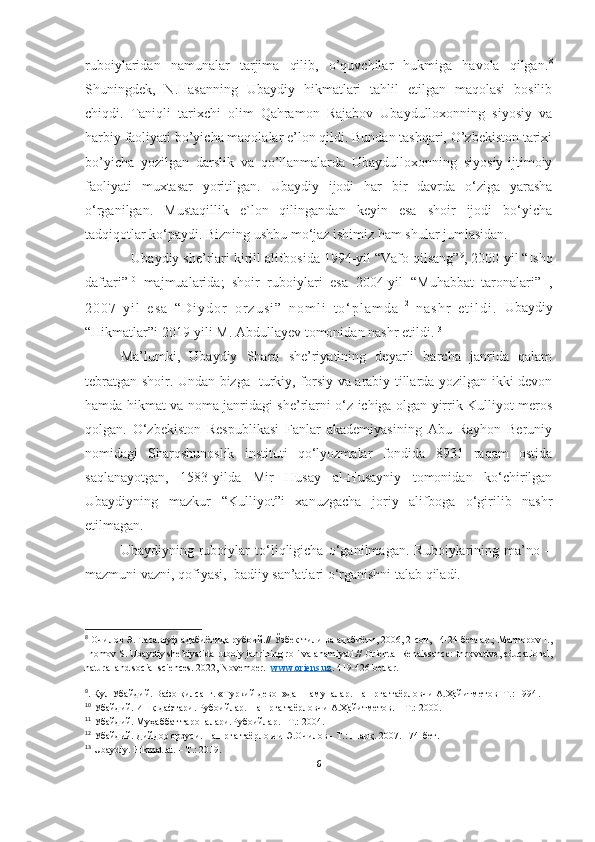 ruboiylaridan   namunalar   tarjima   qilib,   o’quvchilar   hukmiga   havola   qilgan. 8
Shuningdek,   N.Hasanning   Ubaydiy   hikmatlari   tahlil   etilgan   maqolasi   bosilib
chiqdi.   Taniqli   tarixchi   olim   Qahramon   Rajabov   Ubaydulloxonning   siyosiy   va
harbiy faoliyati bo’yicha maqolalar e’lon qildi. Bundan tashqari, O’zbekiston tarixi
bo’yicha   yozilgan   darslik   va   qo’llanmalarda   Ubaydulloxonning   siyosiy-ijtimoiy
faoliyati   muxtasar   yoritilgan.   Ubaydiy   ijodi   har   bir   davrda   o‘ziga   yarasha
o‘rganilgan.   Mustaqillik   e`lon   qilingandan   keyin   esa   shoir   ijodi   bo‘yicha
tadqiqotlar ko‘paydi. Bizning ushbu mo‘jaz ishimiz ham shular jumlasidan. 
             Ubaydiy she’rlari k irill alifbosida 1994-yil “Vafo qilsang” 9
, 2000-yil “ Ishq
daf tari” 10
  majmualarida;   shoir   ruboiylari   esa   2004-yil   “Muhabbat   taronalari” 11
,
2 0 0 7 - y i l   e s a   “ D i y d o r   o r z u s i ”   n o m l i   t o ‘ p l a m d a 1 2
 
n a s h r   e t i l d i .   Ubaydiy
“Hikmatlar”i 2019-yili M. Abdullayev tomonidan nashr  etildi. 13
  Ma’lumki,   Ubaydiy   Sharq   she’riyatining   deyarli   barcha   janrida   qalam
tebratgan shoir. Undan bizga   turkiy, forsiy va arabiy tillarda yozilgan ikki devon
hamda hikmat va noma janridagi she’rlarni o‘z ichiga olgan yirrik Kulliyot meros
qolgan.   O‘zbekiston   Respublikasi   Fanlar   akademiyasining   Abu   Rayhon   Beruniy
nomidagi   Sharqshunoslik   instituti   qo‘lyozmalar   fondida   8931   raqam   ostida
saqlanayotgan,   1583-yilda   Mir   Husay   al-Husayniy   tomonidan   ko‘chirilgan
Ubaydiyning   mazkur   “Kulliyot”i   xanuzgacha   joriy   alifboga   o‘girilib   nashr
etilmagan. 
   Ubaydiyning   ruboiylar   to‘liqligicha   o‘ganilmagan.   Ruboiylarining   ma’no   –
mazmuni vazni, qofiyasi,  badiiy san’atlari o‘rganishni talab qiladi.
8
 Очилов Э. Тасаввуф адабиётида рубоий.// Ўзбек тили ва адабиёти, 2006, 2-coн, 14-24-бетлар.; Mannopov I.,
Inomov S. U baydiy she’riyatida ruboiy janrining roli va ahamiyati.//  Oriental Renaissance: Innovative, educational,
natural and social sciences. 2022, November.    www.oriens.uz . 419-426-betlar.
9
. Қул Убайдий. Вафо қилсанг. «Туркий девон»дан намуналар. Нашрга таёрловчи А.Ҳайитметов -Т.: 1994 .
10
  Убайдий . Ишқ дафтари.  Рубоийлар. Нашрга таёрловчи А.Ҳайитметов.  – Т .:  2000. 
11
  Убайдий.  Муҳаббат тароналари. Рубоийлар.  –Т .:  200 4 .
12
 Убайдий. Дийдор орзуси.   Нашрга таёрловчи Э.Очилов - Т.: Шарқ. 2007. 174-бет. 
13
 Ubaydiy. Hikmatlat. – T.:  2019.
6 