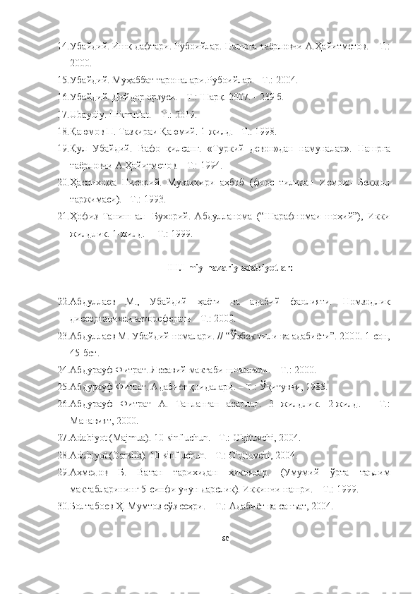 14. Убайдий . Ишқ дафтари.  Рубоийлар. Нашрга таёрловчи А.Ҳайитметов.  – Т .:
2000. 
15. Убайдий.  Муҳаббат тароналари. Рубоийлар.  –Т .:  200 4 .
16. Убайдий .  Дийдор орзуси.   - Т.: Шарқ. 2007 . - 239 б.
17. Ubaydiy. Hikmatlat. – T.:  2019.
18. Қаюмов П. Тазкираи Қаюмий. 1-жилд. - Т.: 1998. 
19. Қул   Убайдий.   Вафо   қилсанг.   «Туркий   девон»дан   намуналар».   Нашрга
таёрловчи А.Ҳайитметов .  -  Т.: 1994 .
20. Ҳасанхожа   Нисорий.   Музаккири   аҳбоб   (форс   тилидан   Исмоил   Бекжон
таржимаси). - Т.: 1993.
21. Ҳофиз   Таниш   ал-   Бухорий.   Абдулланома   (“Шарафномаи   шоҳий”),   Икки
жилдлик. 1-жилд.  – Т.: 1999.  
III.Ilmiy-nazariy adabiyotlar:
22. Абдуллаев   М.,   Убайдий   ҳаёти   ва   адабий   фаолияти.   Номзодлик
диссертация си  автореферати  - Т.: 2000.
23. Абдуллаев М. Убайдий номалари. // “Ўзбек тили ва адабиёти”. 200 0 . 1-сон,
45-бет .
24. Абдурауф Фитрат. Яссавий мактаби шоирлари.   –  T . : 2000 .
25. Абдурауф  Фитрат. Адаби ё т қоидалари. – Т . : Ўқитувчи, 1985. 
26. Абдурауф   Фитрат   А.   Танланган   асарлар.   3   жилдлик.   2-жилд .   -   Т.:
Манавият,  2000.
27. Adabiyot (Majmua). 10-sinf uchun. - T.: O'qituvchi, 2004.
28. Adabiyot ( Darslik ). 10-sinf uchun. - T.: O'qituvchi, 2004.  
29. Аҳмедов   Б.   Ватан   тарихидан   ҳикоялар.   (Умумий   ўрта   таълим
мактабларининг 5-синфи учун дарслик). Иккинчи нашри. – Т.: 1999.
30. Болтабоев Ҳ. Мумтоз сўз сеҳри. – Т.: Адабиёт ва санъат, 2004. 
60 