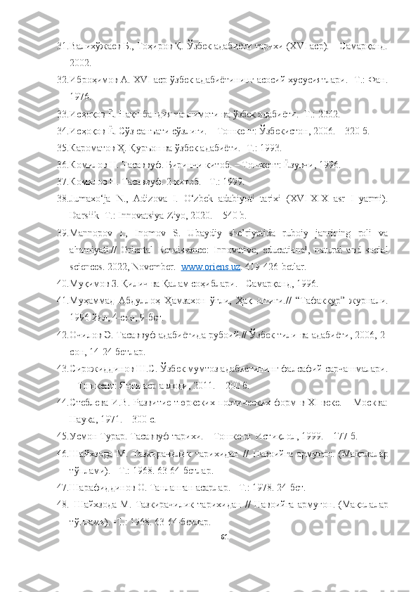 31. Валихўжаев Б., Тоҳиров Қ. Ўзбек адабиёти тарихи (XVI аср). – Самарқанд.
2002.
32. Иброҳимов А. XVI аср ўзбек адабиётининг асосий хусусиятлари. -Т.: Фан.
1976. 
33. Исҳоқов Ё.  Нақшбандия таълимоти ва ўзбек адабиёти.- Т.: 2002. 
34. Исҳоқов Ё. Сўз санъати сўзлиги. – Тошкент: Ўзбекистон, 2006. – 320 б. 
35. Кароматов Ҳ. Қуръон ва ўзбек адабиёти. -Т.: 1993.
36. Комилов Н. Тасаввуф. Биринчи китоб. – Тошкент: Ёзувчи, 1996 .
37. Комилов Н. Тасаввуф. 2-китоб. - Т.: 1999.
38. Jumaxo‘ja   N.,   Adizova   I.   O‘zbek   adabiyoti   tarixi   (XVI-XIX   asr   I   yarmi).
Darsiik -T.: Innovatsiya-Ziyo, 2020. – 540 b.
39. Mannopov   I.,   Inomov   S.   U baydiy   she’riyatida   ruboiy   janrining   roli   va
ahamiyati.//   Oriental   Renaissance:   Innovative,   educational,   natural   and   social
sciences. 2022, November.    www.oriens.uz . 419-426-betlar.
40. Муқимов З. Қилич ва Қалам соҳиблари. - Самарқанд, 1996.
41. Муҳаммад   Абдуллоҳ   Ҳамзахон   ўғли,   Ҳақ   ошиғи. //   “Тафаккур”   журнали.
1996 йил, 4-сон, 9-бет .
42. Очилов Э. Тасаввуф адабиётида рубоий.// Ўзбек тили ва адабиёти, 2006, 2-
coн, 14-24-бетлар. 
43. Сирожиддинов Ш.С. Ўзбек мумтоз адабиётининг фалсафий сарчашмалари.
– Тошкент: Янги аср авлоди, 2011. – 200 б. 
44. Cтеблева И.В. Развитие тюркских поэтических форм в XI веке. – Москва:
Наука, 1971. – 300 с. 
45. Усмон Турар. Тасаввуф тарихи. – Тошкент: Истиқлол, 1999. – 177 б. 
46. Шайхзода   М.   Тазкирачилик   тарихидан   //   Навоийга   арму ғон.   (Мақолалар
тўплами).  -  Т.: 1968. 63-64-бетлар .
47. Шарафиддинов О. Танланган асарлар.  -  Т.: 1978. 24-бет .
48.
  Шайхзода   М.   Тазкирачилик   тарихидан   //   Навоийга   арму ғон.   (Мақолалар
тўплами). -Т.: 1968. 63-64-бетлар.
61 