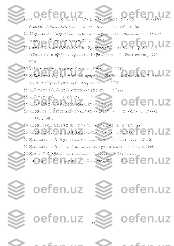 49.
Ф о з и й     И .   Нақшбандия   тариқатининг   буюк   сиймоси   —   Мах думи
Аъзам//Ғойиблар хайлидан ёнган чироқлар. — Т.: 1994. 273-бет.
50. Юсупова   Д.   Темурийлар   давридаги   арузга   доир   рисолаларнинг   қиёсий
таҳлили. – Т.: Таълим-Медиа, 2019. – 262 б. 
51. Яссавий ким эди (Мақолалар ва “Ҳикматлар”дан парчалар). Тўплаб нашрга
тайе?рловчи ва сўзбоши муаллифи Б.Дўстқораев. – Т . : Халқ мероси, 1994. –
80 б. 
52. Ўзбек адабиёти. Мажмуа. 4 томлик, 3-том.   -  Т.:  1959. 
53. Ҳайитметов   А.,   Қул   Убайдий   хусусида.   Сўз   боши//   Қул   Убайдий.   Вафо
қилсанг.  «Туркий девон»дан намуналар». - Т.: 1994. 
54. Ҳайитметов А. Адабий меросимиз уфқлари.  -  Т.: 1997 .
55. Ҳайитметов А. Ишқ дафтари. – Т .:  2000.
56. Ҳайитметов А. Муҳаббат тароналари. –Т .:  2005 .
57. Ҳаққулов И. Ўзбек адаби	
е?тида рубоий (Жанрнинг поэтикаси ва тарихи). –
Т . : Фан, 1981. 
58. Ҳаққулов И. Тасаввуф ва шеърият. – Т . : Адаби ё т ва санъат, 1991. 
59. Ҳаққулов И., Очилов Э. Ишқ ва ҳайрат олами. – Т . : Ўзбекистон, 2016.
60. Ҳожиаҳмедов А. Мумтоз бадиият малоҳати. – Т . : Шарқ, 1999. – 240 б. 
61. Ҳожиаҳмедов А. Шеърий санъатлар ва мумтоз қофия. – Т . : Шарқ, 1998.  
62. Ҳомидий Ҳ. Кўҳна Шарқ дарғалари. Т.: 1999. 229-235-бетлар .
63. Homidiy H. Daholar davrasi. – T.: O‘qituvchi, 2011. – 352 b.
62 