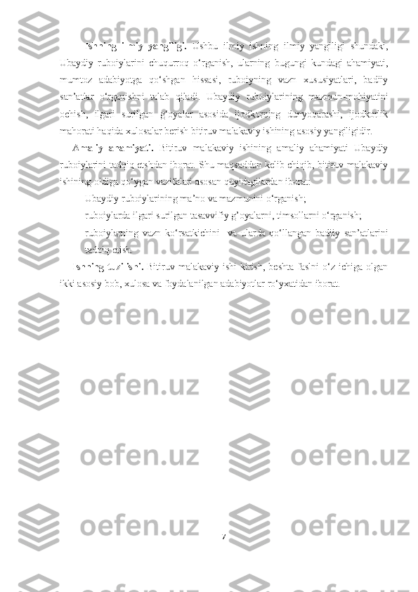 Ishning   ilmiy   yangiligi.   Ushbu   ilmiy   ishning   ilmiy   yangiligi   shundaki,
Ubaydiy   ruboiylarini   chuqurroq   o‘rganish,   ularning   bugungi   kundagi   ahamiyati,
mumtoz   adabiyotga   qo‘shgan   hissasi,   ruboiyning   vazn   xususiyatlari,   badiiy
san’atlar   o‘rganishni   talab   qiladi.   U baydiy   ruboiylarining   mazmun - mohiyatini
ochish,   ilgari   surilgan   g‘oyalar   asosida   ijodkorning   dunyoqarashi,   ijodkorlik
mahorati haqida xulosalar berish bitiruv malakaviy ishining asosiy yangiligidir.
Amaliy   ahamiyati.   Bitiruv   malakaviy   ishining   amaliy   ahamiyati   Ubaydiy
ruboiylarini tadqiq etshdan iborat. Shu maqsaddan kelib chiqib, bitiruv malakaviy
ishining oldiga qo‘ygan vazifalari asosan quyidagilardan iborat:
- Ubaydiy ruboiylarining ma’no va mazmunini o‘rganish;
- ruboiylarda ilgari surilgan tasavvifiy g’oyalarni, timsollarni o‘rganish; 
- ruboiylarning   vazn   ko‘rsatkichini     va   ularda   qo‘llangan   badiiy   san’atlarini
tadqiq etish.
Ishning  tuzilishi.   Bitiruv malakaviy  ishi   kirish,  beshta  faslni   o‘z  ichiga  olgan
ikki asosiy bob, xulosa va foydalanilgan adabiyotlar ro‘yxatidan iborat.
                                 
7 