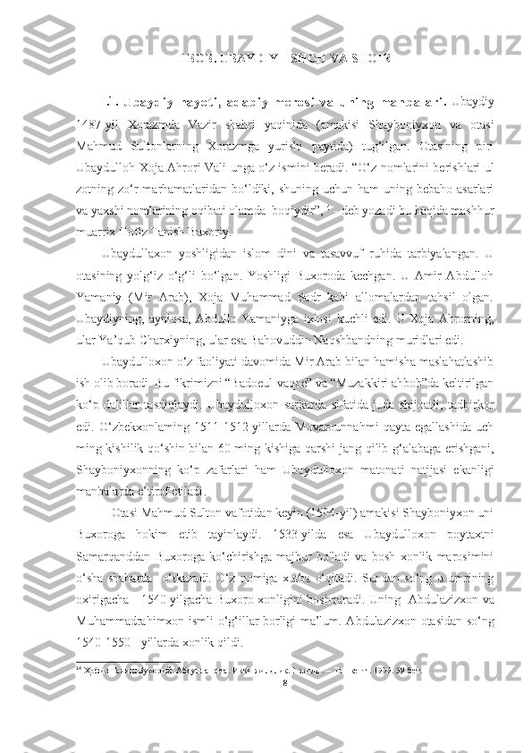 I BOB. UBAYDIY – SHOH VA SHOIR
I.1.  
U b a y d i y   h a y o t i ,   a d a b i y   m e r o s i   v a   u n i n g   m a n b a l a r i .   Ubaydiy
1487-yil   Xorazmda   Vazir   shahri   yaqinida   (amakisi   Shayboniyxon   va   otasi
Mahmud   Sultonlarning   Xorazmga   yurishi   paytida)   tug‘ilgan.   Otasining   piri
Ubaydulloh   Xoja Ahrori Vali unga o‘z ismini beradi.   “O‘z nomlarini berishlari ul
zotning zo‘r  marhamatlaridan bo‘ldiki, shuning uchun  ham  uning bebaho asarlari
va yaxshi nomlarining oqibati olamda  boqiydir”, 14
 - deb yozadi bu haqida mashhur
muarrix Hofiz Tanish Buxoriy. 
Ubaydullaxon   yoshligidan   islom   dini   va   tasavvuf   ruhida   tarbiyalangan.   U
otasining   yolg‘iz   o‘g‘li   bo‘lgan.   Yoshligi   Buxoroda   kechgan.   U   Amir   Abdulloh
Yamaniy   (Mir   Arab),   Xoja   Muhammad   Sadr   kabi   allomalardan   tahsil   olgan.
Ubaydiyning,   ayniqsa,   Abdullo   Yamaniyga   ixlosi   kuchli   edi.   U   Xoja   Ahrorning,
ular Ya’qub Charxiyning, ular esa Bahovuddin Naqshbandning muridlari edi. 
Ubaydulloxon o‘z faoliyati davomida Mir Arab bilan hamisha maslahatlashib
ish o lib boradi. Bu fikrimizni “Badoeul-vaqoe” va “Muzakkiri ahbob”da keltirilgan
ko‘p   dalillar   tasdiqlaydi.   Ubaydulloxon   sarkarda   sifatida   juda   shijoatli,   tadbirkor
edi.   O‘zbekxonlaming   1511-1512-yillarda   Movarounnahmi   qayta   egallashida   uch
ming kishilik qo‘shin bilan 60 ming kishiga qarshi   jang qilib g‘alabaga erishgani,
Shayboniyxonning   ko‘p   zafarlari   ham   Ubaydulloxon   matonati   natijasi   ekanligi
manbalarda e’tirof etiladi . 
            Otasi Mahmud Sulton vafotidan keyin (1504-yil) amakisi Shayboniyxon uni
Buxoroga   hokim   etib   tayinlaydi.   1533-yilda   esa   Ubaydulloxon   poytaxtni
Samarqanddan   Buxoroga   ko‘chirishga   majbur   bo'ladi   va   bosh   xonlik   marosimini
o‘sha   shaharda     o‘tkazadi.   O‘z   nomiga   xutba   o‘qitadi.   Sundan   so‘ng   u   umrining
oxirigacha - 1540-yilgacha Buxoro xonligini boshqaradi. Uning    Abdulazizxon va
Muhammadrahimxon   ismli   o‘g‘illar borligi ma’lum.   Abdulazizxon otasidan so‘ng
1540-1550   -   yillarda xonlik qildi.
14
 Ҳофиз Таниш Бухорий.   Абдулланома.  Икки жилдлик. 1-жилд . – Тошкент . 1999. 59-бет.  
8 