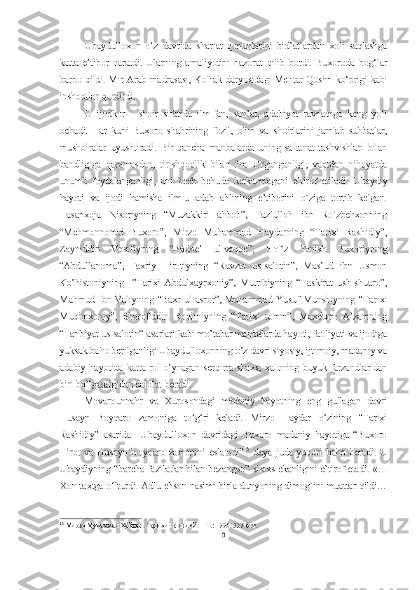 Ubaydulloxon   o‘z   davrida   shariat   qonunlarini   bid’atlardan   xoli   saqlashga
katta   e’tibor   qaratdi.   Ularning   amaliyotini   nazorat   qilib   bordi.   Buxoroda   bog‘lar
barpo qildi . Mir Arab madrasasi,   Ko'hak   daryosidagi Mehtar Qosim ko‘prigi kabi
inshootlar  qurdirdi. 
U   ijodkor   -   shoir   sifatida   ilm-fan,   san’at,   adabiyot   ravnaqiga   keng   yo‘l
ochadi.   Har   kuni   Buxoro   shahrining   fozil,   olim   va   shoirlarini   jamlab   suhbatlar,
mushoiralar   uyushtiradi.   Bir   qancha   manbalarda   uning   saltanat   tashvishlari   bilan
bandligiga   qaramasdan,   tirishqoqlik   bilan   ilm   o‘rganganligi,   vaqtdan   nihoyatda
unumli   foydalanganligi,   uni   hech   behuda   ketkazmagani   e’tirof   etiladi.   Ubaydiy
hayoti   va   ijodi   hamisha   ilm-u   adab   ahlining   e’tiborini   o`ziga   tortib   kelgan.
Hasanxoja   Nisoriyning   “Muzakkiri   ahbob”,   Fazlulloh   ibn   Ro`zbehxonning
“Mehmonnomai   Buxoro”,   Mirzo   Muhammad   Haydarning   “Tarixi   Rashidiy”,
Zayniddin   Vosifiyning   “Badoe’   ul-vaqoe”,   Hofiz   Tanish   Buxoriyning
“Abdullanoma”,   Faxriy   Hirotiyning   “Ravzat   us-salotin”,   Mas’ud   ibn   Usmon
Ko’histoniyning     ”Tarixi   Abdulxayrxoniy”,   Mutribiyning   “Taskirat   ush-shuaro”,
Mahmud Ibn Valiyning “Baxr  ul-asror”, Muhammad Yusuf  Munshiyning “Tarixi
Muqimxoniy”,   Sharofiddin   Roqimiyning   “Tarixi   tomm”,   Maxdumi   A’zamning
“Tanbiyat us-salotin“ asarlari kabi mo’tabar manbalarda hayoti, faoliyati va ijodiga
yuksak baho berilganligi Ubaydulloxonning o’z davri siyosiy, ijtimoiy, madaniy va
adabiy  hayotida  katta  rol   o’ynagan   serqirra  shaxs,  xalqning  buyuk  farzandlaridan
biri bo’lganligidan dalolat beradi.
   Movarounnahr   va   Xurosondagi   madaniy   hayotning   eng   gullagan   davri
Husayn   Boyqaro   zamoniga   to‘g‘ri   keladi.   Mirzo   Haydar   o‘zining   “Tarixi
Rashidiy”   asarida     Ubaydulloxon   davridagi   Buxoro   madaniy   hayotiga   “Buxoro
Hirot   va   Husayn   Boyqaro   zamonini   eslatad i” 15
  deya   juda   yuqori   baho   beradi.   U
Ubaydiyning “ b archa fazilatlar bilan bezangan”   shaxs   ekanligini e’tirof etadi.   «…
Xon taxtga o‘lturdi. Adlu ehson nasimi birla dunyoning dimog`ini muattar qildi…
15
 Мирзо Муҳаммад Ҳайдар. Тарихи Рашидий. – Т .:  1996. 537-бет.
9 