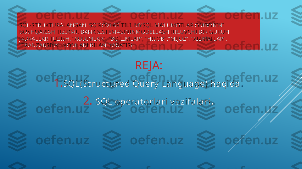 SQL-STRUKTURALANGAN  SO`ROVLAR TILI, MYSQL MA’LUMOTLAR OMBORINI 
BOSHQARISH TIZIKMI. BANK SISTEMASININMODELLASHTIRIUVCHI BIR GURUH 
JADVALLAR TUZISH. “XODIMLAR’’, ‘’BO`LIMLAR”, “HISOB”,”MIJOZ”, “XIZMATLAR”, 
“TRANZAKSIYA”, NOMLARI BILAN  YARATISH
RE JA:
1. SQL(St ruct ured Query  Language) haqida .
2.   SQL operat orlari v azifalari . 