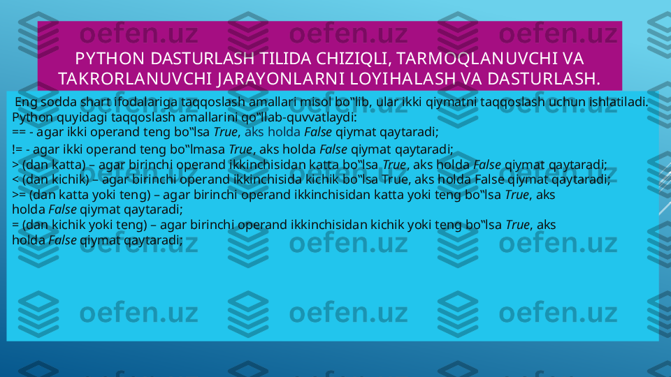 PY THON   DASTURLASH TILIDA CHIZIQLI , TARMOQLAN UVCHI VA  
TA KRORLA N UVCHI  J ARAYON LA RN I LOY IHALA SH VA  DA STURLASH.
  Eng sodda shart ifodalariga taqqoslash amallari misol bo‟lib, ular ikki qiymatni taqqoslash uchun ishlatiladi. 
Python quyidagi taqqoslash amallarini qo‟llab-quvvatlaydi:
==  - agar ikki operand teng bo‟lsa  True ,  aks   holda   False  qiymat  qaytaradi ;
!= - agar ikki operand teng bo‟lmasa  True , aks holda  False  qiymat qaytaradi;
> (dan katta) – agar birinchi operand ikkinchisidan katta bo‟lsa  True , aks holda  False  qiymat qaytaradi;
< (dan kichik) – agar birinchi operand ikkinchisida kichik bo‟lsa True, aks holda False qiymat qaytaradi;
>= (dan katta yoki teng) – agar birinchi operand ikkinchisidan katta yoki teng bo‟lsa  True , aks 
holda  False  qiymat qaytaradi;
= (dan kichik yoki teng) – agar birinchi operand ikkinchisidan kichik yoki teng bo‟lsa  True , aks 
holda  False  qiymat qaytaradi; 