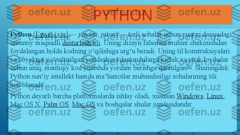 PYTHON
Python  ( [	ˈ p	ʌɪ θ ( ə)n]  	—	  payton ,	  piton )	 — turli sohalar uchun yuqori darajadagi 
umumiy maqsadli	
  dasturlash   tili . Uning dizayn falsafasi muhim chekinishdan 
foydalangan holda kodning o qilishiga urg u beradi. Uning til konstruksiyalari 	
ʻ ʻ
va obyektga yo naltirilgan yondashuvi dasturchilarga kichik va yirik loyihalar 	
ʻ
uchun aniq, mantiqiy kod yozishda yordam berishga qaratilgan [4]
. Shuningdek 
Python sun iy intellekt hamda ma lumotlar muhandisiligi sohalarining tili 	
ʼ ʼ
hisoblanadi.
Python deyarli barcha platformalarda ishlay oladi, xususan	
  Windows ,	  Linux ,	 
Mac OS X ,	
  Palm OS ,	  Mac OS  	va boshqalar shular jumlasidandir.   