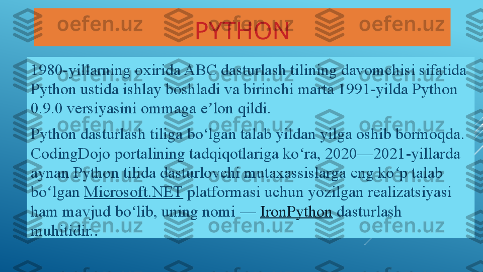 PYTHON
1980-yillarning oxirida ABC dasturlash tilining davomchisi sifatida 
Python ustida ishlay boshladi va birinchi marta 1991-yilda Python 
0.9.0 versiyasini ommaga e lon qildi.ʼ
Python dasturlash tiliga bo lgan talab yildan yilga oshib bormoqda. 
ʻ
CodingDojo	
 portalining tadqiqotlariga ko ra, 2020—2021-yillarda 	ʻ
aynan Python tilida dasturlovchi mutaxassislarga eng ko p talab 	
ʻ
bo lgan 	
ʻ Microsoft.NET  	platformasi uchun yozilgan realizatsiyasi 
ham mavjud bo lib, uning nomi	
 —	 	ʻ IronPython  	dasturlash 
muhitidir. . 