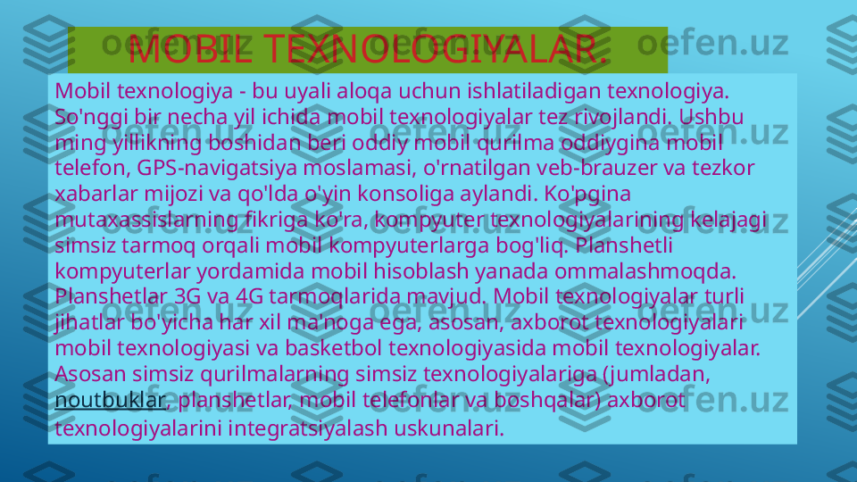 MOBIL TEXNOLOGIYALAR.
Mobil texnologiya - bu uyali aloqa uchun ishlatiladigan texnologiya. 
So'nggi bir necha yil ichida mobil texnologiyalar tez rivojlandi. Ushbu 
ming yillikning boshidan beri oddiy mobil qurilma oddiygina mobil 
telefon, GPS-navigatsiya moslamasi, o'rnatilgan veb-brauzer va tezkor 
xabarlar mijozi va qo'lda o'yin konsoliga aylandi. Ko'pgina 
mutaxassislarning fikriga ko'ra, kompyuter texnologiyalarining kelajagi 
simsiz tarmoq orqali mobil kompyuterlarga bog'liq. Planshetli 
kompyuterlar yordamida mobil hisoblash yanada ommalashmoqda. 
Planshetlar 3G va 4G tarmoqlarida mavjud. Mobil texnologiyalar turli 
jihatlar bo'yicha har xil ma'noga ega, asosan, axborot texnologiyalari 
mobil texnologiyasi va basketbol texnologiyasida mobil texnologiyalar. 
Asosan simsiz qurilmalarning simsiz texnologiyalariga (jumladan, 
noutbuklar , planshetlar, mobil telefonlar va boshqalar) axborot 
texnologiyalarini integratsiyalash uskunalari. 