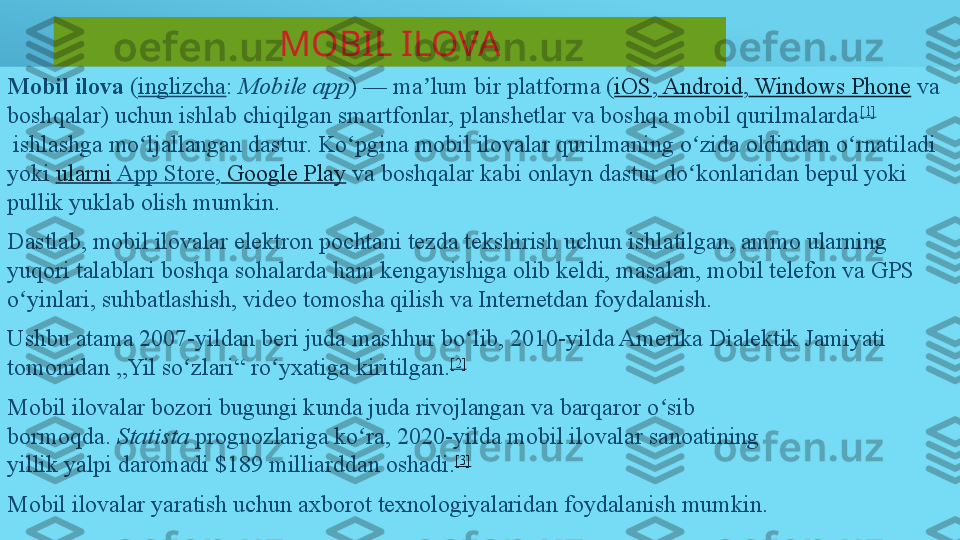 MOBIL ILOVA
Mobil­ilova  	( inglizcha :	  Mobile app ) —	 ma lum bir platforma (	ʼ iOS ,  	Android ,  	Windows Phone  	va 
boshqalar)	
 uchun ishlab chiqilgan smartfonlar, planshetlar va boshqa mobil qurilmalarda [1]
 	
ishlashga mo ljallangan	 dastur.	 Ko pgina mobil ilovalar qurilmaning o zida oldindan o rnatiladi 	ʻ ʻ ʻ ʻ
yoki	
  ularni  	App Store ,  	Google Play  	va boshqalar	 kabi onlayn dastur do konlaridan	 bepul yoki 	ʻ
pullik	
 yuklab olish mumkin.
Dastlab, mobil ilovalar elektron pochtani tezda tekshirish uchun ishlatilgan, ammo ularning 
yuqori talablari boshqa sohalarda ham kengayishiga olib keldi, masalan, mobil telefon va GPS 
o yinlari, suhbatlashish, video tomosha qilish va Internetdan foydalanish.	
ʻ
Ushbu atama 2007-yildan beri juda mashhur bo lib, 2010-yilda Amerika Dialektik Jamiyati 	
ʻ
tomonidan „Yil so zlari“ ro yxatiga kiritilgan.	
ʻ ʻ [2]
Mobil ilovalar bozori bugungi kunda juda rivojlangan va barqaror o sib 	
ʻ
bormoqda.	
  Statista  	prognozlariga ko ra, 2020-yilda mobil ilovalar sanoatining 	ʻ
yillik	
 yalpi	 daromadi $189 milliarddan oshadi. [3]
Mobil ilovalar yaratish uchun axborot texnologiyalaridan foydalanish mumkin. 