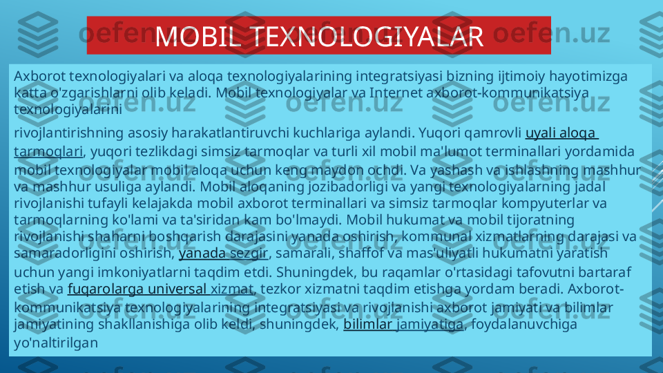 MOBIL TEXNOLOGIYALAR
Axborot texnologiyalari va aloqa texnologiyalarining integratsiyasi bizning ijtimoiy hayotimizga 
katta o'zgarishlarni olib keladi. Mobil texnologiyalar va Internet axborot-kommunikatsiya 
texnologiyalarini
rivojlantirishning asosiy harakatlantiruvchi kuchlariga aylandi. Yuqori qamrovli  uyali   aloqa  
tarmoqlari , yuqori tezlikdagi simsiz tarmoqlar va turli xil mobil ma'lumot terminallari yordamida 
mobil texnologiyalar mobil aloqa uchun keng maydon ochdi. Va yashash va ishlashning mashhur 
va mashhur usuliga aylandi. Mobil aloqaning jozibadorligi va yangi texnologiyalarning jadal 
rivojlanishi tufayli kelajakda mobil axborot terminallari va simsiz tarmoqlar kompyuterlar va 
tarmoqlarning ko'lami va ta'siridan kam bo'lmaydi. Mobil hukumat va mobil tijoratning 
rivojlanishi shaharni boshqarish darajasini yanada oshirish, kommunal xizmatlarning darajasi va 
samaradorligini oshirish,  yanada   sezgir , samarali, shaffof va mas'uliyatli hukumatni yaratish 
uchun yangi imkoniyatlarni taqdim etdi. Shuningdek, bu raqamlar o'rtasidagi tafovutni bartaraf 
etish va  fuqarolarga  universal  xizmat , tezkor xizmatni taqdim etishga yordam beradi. Axborot-
kommunikatsiya texnologiyalarining integratsiyasi va rivojlanishi axborot jamiyati va bilimlar 
jamiyatining shakllanishiga olib keldi, shuningdek,  bilimlar   jamiyatiga , foydalanuvchiga 
yo'naltirilgan 