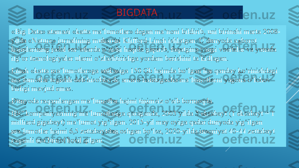 BIGDATA 
«Big Data» atamasi «katta ma’lumotlar» degan ma’noni bildirib, uni birinchi marta 2008-
yilda «Nature» jurnalining muharriri Klifford Linch ishlatgan. U dunyoda axborot 
hajmlarining jadal sur’atlarda o‘sishi haqida gapirib, faqatgina yangi vositalar va yanada 
ilg‘or texnologiyalar ularni o‘zlashtirishga yordam berishini ta’kidlagan.
Linch «katta ma’lumotlar»ga sutkasiga 150 Gb hajmda bo‘lgan har qanday ko‘rinishdagi 
ma’lumotlar tegishli deb hisoblaydi, ammo hanuzgacha ma’lumotlarni yagona o‘lchov 
birligi mavjud emas.
Dunyoda raqamlangan ma’lumotlar hajmi tinimsiz o‘sib bormoqda.
IBC kompaniyasining ma’lumotlariga qaraganda, 2003 yilda 5 eksabayt (1 eksabayt = 1 
milliard gigabayt) ma’lumot yig‘ilgan. 2015-yil may oyiga qadar dunyoda yig‘ilgan 
ma’lumotlar hajmi 6,5 zettabaytdan oshgan bo‘lsa, 2020-yilda insoniyat 40-44 zettabayt 
raqamli ma’lumot hosil qilgan. 