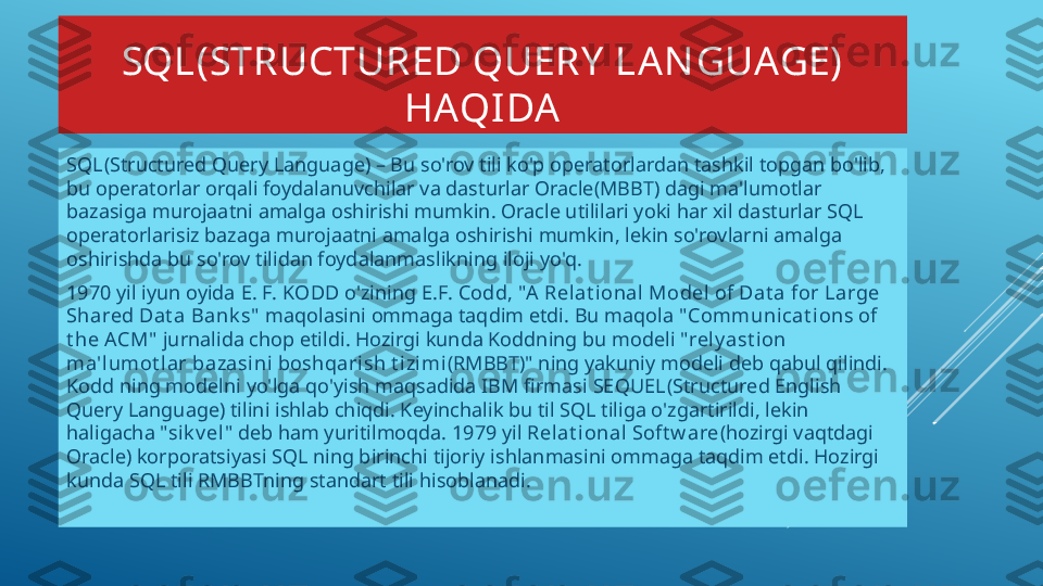 SQL(STRUCTURED QUERY  LAN GUAGE) 
HAQIDA
SQL (Structured Query Language) – Bu so'rov tili ko'p operatorlardan tashkil topgan bo'lib, 
bu operatorlar orqali foydalanuvchilar va dasturlar Oracle(MBBT) dagi ma'lumotlar 
bazasiga murojaatni amalga oshirishi mumkin. Oracle utililari yoki har xil dasturlar SQL 
operatorlarisiz bazaga murojaatni amalga oshirishi mumkin, lekin so'rovlarni amalga 
oshirishda bu so'rov tilidan foydalanmaslikning iloji yo'q.
1970 yil iyun oyida  E. F. KODD  o'zining  E.F. Codd, "A  Relat ional Model of Dat a for Large 
Shared Dat a Bank s"  maqolasini ommaga taqdim etdi. Bu maqola  " Communicat ions of 
t he ACM"  jurnalida chop etildi. Hozirgi kunda Koddning bu modeli " rely ast ion 
ma'lumot lar bazasini boshqarish t izi mi (RMBBT)" ning yakuniy modeli deb qabul qilindi. 
Kodd ning modelni yo'lga qo'yish maqsadida IBM firmasi  SEQUEL (Structured English 
Query Language) tilini ishlab chiqdi. Keyinchalik bu til SQL tiliga o'zgartirildi, lekin 
haligacha " sik v el " deb ham yuritilmoqda. 1979 yil  Rel at ional Soft w are (hozirgi vaqtdagi 
Oracle) korporatsiyasi SQL ning birinchi tijoriy ishlanmasini ommaga taqdim etdi. Hozirgi 
kunda SQL tili RMBBTning standart tili hisoblanadi. 