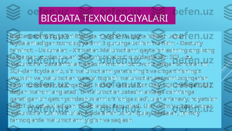 BIGDATA TEXNOLOGIYALARI
BigData texnologiyalari BigData ni yig’ish va qayta ishlash uchun 
foydalaniladigan texnologiyalarni 3 guruhga bo’lish mumkin: - Dasturiy 
ta’minot; - Uskunalar; - Xizmatlar. Ma’lumotlarni qayta ishlashning eng keng 
tarqalgan yondashuvlari (dasturiy ta’minot) quyidagilardir: SQL - bu 
ma’lumotlar bazalari bilan ishlash imkonini beruvchi tuzilgan so’rovlar tili. 
SQL-dan foydalanib, siz ma’lumotlarni yaratishingiz va o’zgartirishingiz 
mumkin va ma’lumotlar massivi tegishli ma’lumotlar bazasini boshqarish 
tizimi tomonidan boshqariladi. NoSQL - atama Not Only SQL (nafaqat SQL) 
degan ma’noni anglatadi. U ma’lumotlar bazasini amalga oshirishga 
qaratilgan bir qator yondashuvlarni o’z ichiga oladi, ular an’anaviy, relyatsion 
MBBT da qo’llaniladigan modellardan farq qiladi. Ular doimiy o’zgaruvchan 
ma’lumotlar tuzilmasi bilan foydalanish uchun qulay. Masalan, ijtimoiy 
tarmoqlarda ma’lumotlarni yig’ish va saqlash. 