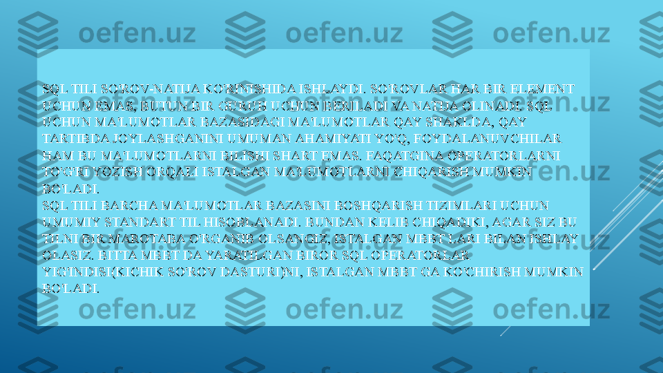 SQL TILI SO'ROV-NATIJA KO'RINISHIDA ISHLAYDI. SO'ROVLAR HAR BIR ELEMENT 
UCHUN EMAS, BUTUN BIR GURUH UCHUN BERILADI VA NATIJA OLINADI. SQL 
UCHUN MA'LUMOTLAR BAZASIDAGI MA'LUMOTLAR QAY SHAKLDA, QAY 
TARTIBDA JOYLASHGANINI UMUMAN AHAMIYATI YO'Q, FOYDALANUVCHILAR 
HAM BU MA'LUMOTLARNI BILISHI SHART EMAS. FAQATGINA OPERATORLARNI 
TO'G'RI YOZISH ORQALI ISTALGAN MA'LUMOTLARNI CHIQARISH MUMKIN 
BO'LADI.
SQL TILI BARCHA MA'LUMOTLAR BAZASINI BOSHQARISH TIZIMLARI UCHUN 
UMUMIY STANDART TIL HISOBLANADI. BUNDAN KELIB CHIQADIKI, AGAR SIZ BU 
TILNI BIR MAROTABA O'RGANIB OLSANGIZ, ISTALGAN MBBT LARI BILAN ISHLAY 
OLASIZ. BITTA MBBT DA YARATILGAN BIROR SQL OPERATORLAR 
YIG'INDISI(KICHIK SO'ROV DASTURI)NI, ISTALGAN MBBT GA KO'CHIRISH MUMKIN 
BO'LADI. 