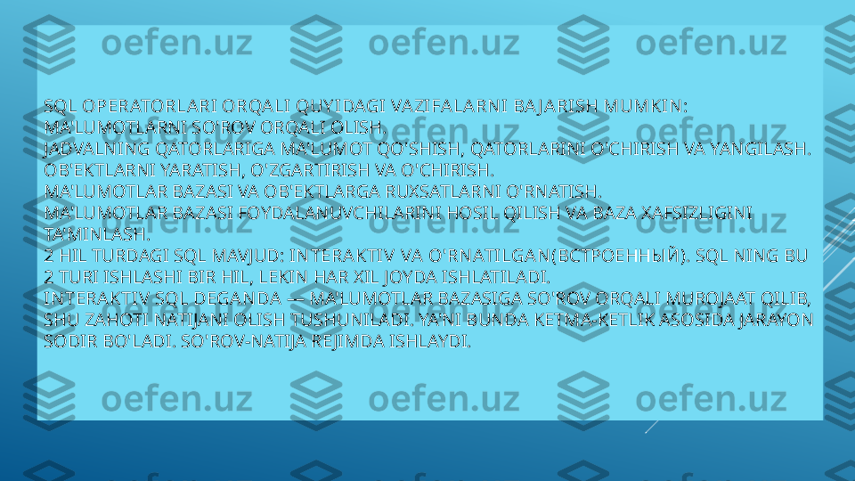 SQL OPERATORLARI ORQALI QUY IDAGI VAZIFALARN I BA J ARISH MUMKIN :
MA'LUMOTLARNI SO'ROV ORQALI OLISH.
JADVALNING QATORLARIGA MA'LUMOT QO'SHISH, QATORLARINI O'CHIRISH VA YANGILASH.
OB'EKTLARNI YARATISH, O'ZGARTIRISH VA O'CHIRISH.
MA'LUMOTLAR BAZASI VA OB'EKTLARGA RUXSATLARNI O'RNATISH.
MA'LUMOTLAR BAZASI FOYDALANUVCHILARINI HOSIL QILISH VA BAZA XAFSIZLIGINI 
TA'MINLASH.
2 HIL TURDAGI SQL MAVJUD:  IN TERAKTIV  VA O'RN ATI LGAN ( ВСТРОЕННЫЙ ) .  SQL NING BU 
2 TURI ISHLASHI BIR HIL, LEKIN HAR XIL JOYDA ISHLATILADI.
IN TERAKTIV  SQL DEGAN DA  — MA'LUMOTLAR BAZASIGA SO'ROV ORQALI MUROJAAT QILIB, 
SHU ZAHOTI NATIJANI OLISH TUSHUNILADI. YA'NI BUNDA KETMA-KETLIK ASOSIDA JARAYON 
SODIR BO'LADI. SO'ROV-NATIJA RE JIMDA ISHLAYDI. 