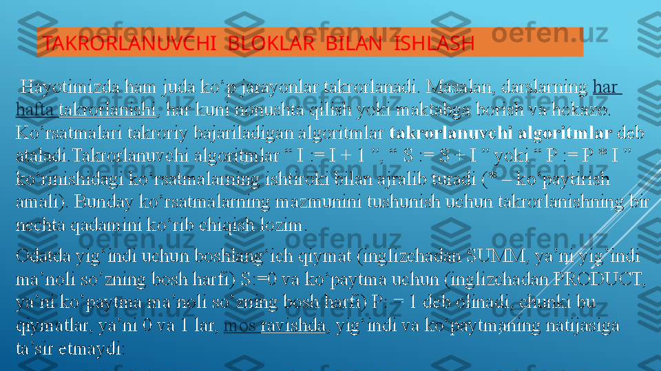 TAKRORLANUVCHI  BLOKLAR  BILAN  ISHLASH
  Hayotimizda ham juda ko‘p jarayonlar takrorlanadi. Masalan, darslarning  har  
hafta   takrorlanishi , har kuni nonushta qilish yoki maktabga borish va hokazo. 
Ko‘rsatmalari takroriy bajariladigan algoritmlar	
  takrorlanuv­chi	­algoritmlar  	deb 
ataladi.Takrorlanuvchi algoritmlar “ I := I + 1 ”, “ S := S + I ” yoki “ P := P * I ” 
ko‘rinishidagi ko‘rsatmalarning ishtiroki bilan ajralib turadi (* – ko‘paytirish 
amali). Bunday ko‘rsatmalarning mazmunini tushunish uchun takrorlanishning bir 
nechta qadamini ko‘rib chiqish lozim.
Odatda yig‘indi uchun boshlang‘ich qiymat (inglizchadan SUMM, ya’ni yig’indi 
ma’noli so’zning bosh harfi) S:=0 va ko‘paytma uchun (inglizchadan PRODUCT, 
ya’ni ko’paytma ma’noli so’zning bosh harfi) P: = 1 deb olinadi, chunki bu 
qiymatlar, ya’ni 0 va 1 lar,	
  mos   ravishda , yig‘indi va ko‘paytmaning natijasiga 
ta’sir etmaydi: 