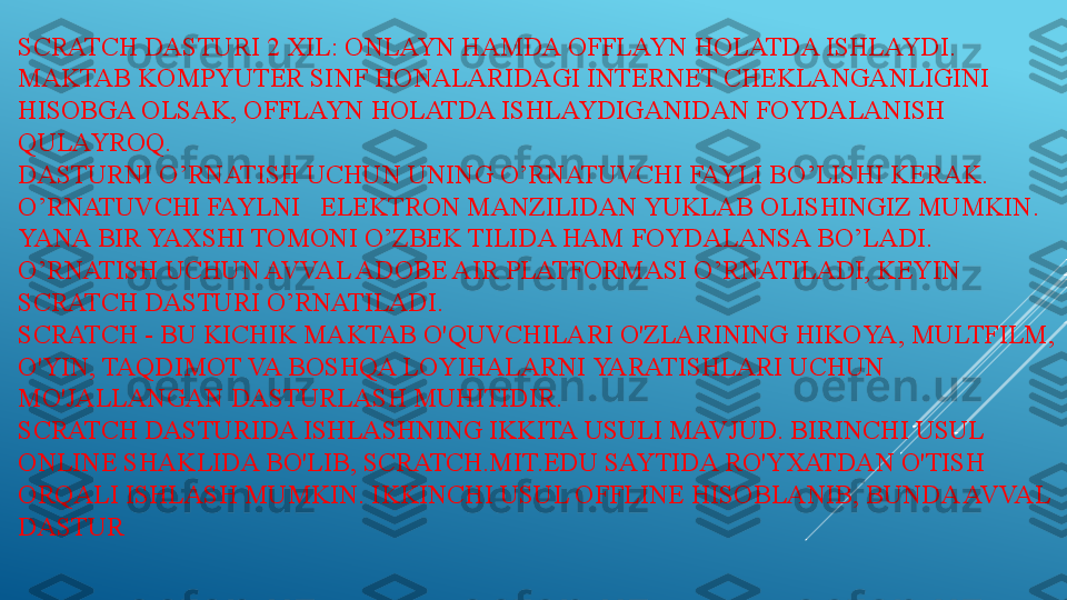 SCRATCH DASTURI 2 XIL: ONLAYN HAMDA OFFLAYN HOLATDA ISHLAYDI. 
MAKTAB KOMPYUTER SINF HONALARIDAGI INTERNET CHEKLANGANLIGINI 
HISOBGA OLSAK, OFFLAYN HOLATDA ISHLAYDIGANIDAN FOYDALANISH 
QULAYROQ.
DASTURNI O’RNATISH UCHUN UNING O’RNATUVCHI FAYLI BO’LISHI KERAK. 
O’RNATUVCHI FAYLNI   ELEKTRON MANZILIDAN YUKLAB OLISHINGIZ MUMKIN. 
YANA BIR YAXSHI TOMONI O’ZBEK TILIDA HAM FOYDALANSA BO’LADI. 
O’RNATISH UCHUN AVVAL ADOBE AIR PLATFORMASI O’RNATILADI, KEYIN 
SCRATCH DASTURI O’RNATILADI. 
SCRATCH - BU KICHIK MAKTAB O'QUVCHILARI O'ZLARINING HIKOYA, MULTFILM, 
O'YIN, TAQDIMOT VA BOSHQA LOYIHALARNI YARATISHLARI UCHUN 
MO'JALLANGAN DASTURLASH MUHITIDIR.
SCRATCH DASTURIDA ISHLASHNING IKKITA USULI MAVJUD. BIRINCHI USUL 
ONLINE SHAKLIDA BO'LIB, SCRATCH.MIT.EDU SAYTIDA RO'YXATDAN O'TISH 
ORQALI ISHLASH MUMKIN. IKKINCHI USUL OFFLINE HISOBLANIB, BUNDA AVVAL 
DASTUR 