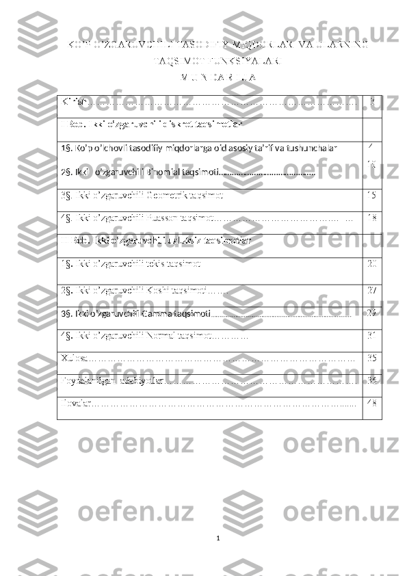 KO’P O’ZGARUVCHILI TASODIFIY MIQDORLAR  VA ULARNING
TAQSIMOT FUNKSIYALARI  
M U N DA R I J A
Kirish ………………………………………………………………………….    3
I Bob.   Ikki o’zgaruvchili diskret taqsimotlar
1§. Ko’p o’lchovli tasodifiy miqdorlarga oid asosiy ta’rif va tushunchalar
2§. Ikki   o’zgaruvchili Binomial taqsimoti……………………………………..  4 
10
3§. Ikki o’zgaruvchili Geometrik taqsimot 15
4§. Ikki o’zgaruvchili Puasson taqsimot……………………………….…  …    18
II   Bob .  Ikki   o ’ zgaruvchili   uzluksiz   taqsimotlar
1§ .   Ikki   o ’ zgaruvchili   tekis   taqsimot    20
2§ .  Ikki o’zgaruvchili Koshi taqsimoti…….   27
3§. Ikki o’zgaruvchili Gamma taqsimoti ……………………………………………………………………… 29
4§ .  Ikki o’zgaruvchili Normal taqsimot…………   31
Xulosa……………………………………………………………………… …   35
Foydalanilgan  adabiyotlar………………………………………………… ….   36
Ilovalar…………………………………………………………………….......   48
                                               
1 