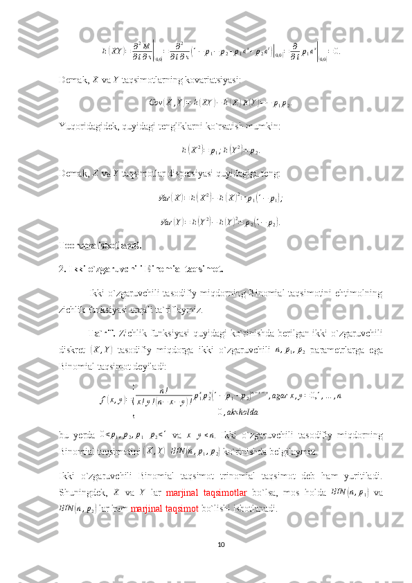 E( XY	) = ∂ 2
M
∂ t ∂ s	|(
0,0	) = ∂ 2
∂ t ∂ s	( 1 − p
1 − p
2 + p
1 e s
+ p
2 e t	)|(
0,0	) = ∂
∂ t p
1 e s	|(
0,0	) = 0.
Demak, 	
X  va 	Y  taqsimotlarning kovariatsiyasi:	
Cov	(X	,Y)=	E(XY	)−	E(X	)E(Y)=−	p1p2.
Yuqoridagidek, quyidagi tengliklarni ko`rsatish mumkin:
E	
( X 2	)
= p
1 ; E	( Y 2	)
= p
2 .
Demak, 	
X  va 	Y  taqsimotlar dispersiyasi quyidagiga teng:
Var	
( X	) = E	( X 2	)
− E	( X	) 2
= p
1	( 1 − p
1	) ;	
Var	(Y)=	E(Y2)−	E(Y)2=	p2(1−	p2).
Teorema isbotlandi. 
2. Ikki o`zgaruvchili Binomial taqsimot.
                 Ikki o`zgaruvchili tasodifiy miqdorning Binomial taqsimotini  ehtimolning
zichlik funksiyasi orqali ta`riflaymiz.
                 Ta`rif.   Zichlik funksiyasi  quyidagi ko`rinishda berilgan ikki o`zgaruvchili
diskret  	
( X , Y	)
  tasodifiy   miqdorga   ikki   o`zgaruvchili  	n,p1,p2   parametrlarga   ega
Binomial taqsimot deyiladi:
f	
( x , y	) =	
{ n !
x ! y !	( n − x − y	) ! p
1 x
p
2 y	(
1 − p
1 − p
2	) n − x − y
, agar x , y = 0,1 , … , n
0 , aks holda
bu   yerda   0 < p
1 , p
2 , p
1 + p
2 < 1
  va   x + y ≤ n
.   Ikki   o`zgaruvchili   tasodifiy   miqdorning
Binomial taqsimotini 	
( X , Y	) BIN	( n , p
1 , p
2	)  ko`rinishda belgilaymiz. 
Ikki   o`zgaruvchili   Binomial   taqsimot   trinomial   taqsimot   deb   ham   yuritiladi.
Shuningdek,  	
X   va  	Y   lar   marjinal   taqsimotlar   bo`lsa,   mos   holda  	BIN	(n,p1)   va
BIN	
( n , p
2	)  lar ham  marjinal taqsimot  bo`lishi isbotlanadi.   
10 