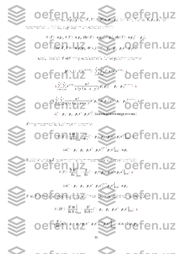                       Teorema.   Aytaylik,  ( X , Y	) BIN	( n , p
1 , p
2	)   bo`lsin,   bunda   n , p
1 , p
2   lar
parametrlar. U holda, quyidagi munosabatlar o`rinli:	
E(X)=np1,E(Y)=	np2,Var	(X	)=	np1(1−	p1),Var	(Y)=	np2(1−	p2),
Cov	
( X , Y	) = − n p
1 p
2 , M	( s , t	) =	( 1 − p
1 − p
2 + p
1 e s
+ p
2 e t	) n
.
          Isbot.  Dastlab 	
X	va	Y  ning xarakteristik funksiyalarini topamiz:
M
( s , t	) = E	( e sX + tY	)
=
∑
x = 0n
∑
y = 0n
f	( x , y	) e sx + ty
= ¿
¿
∑
x = 0n
∑
y = 0n
e sx + ty n !
x ! y !	
( n − x − y	) ! p
1 x
p
2y	(
1 − p
1 − p
2	) n − x − y
= ¿	
¿∑x=0
n	
∑y=0
n	n!	
x!y!(n−	x−	y)!(esp1)x(etp2)y(1−	p1−	p2)n−x−y=¿
¿	
( 1 − p
1 − p
2 + p
1 e s
+ p
2 e t	) n
.	( trinomial teoremaga asosan	) .
X
ning matematika kutilmasini topamiz:
E	
( X	) = ∂ M
∂ s	|(
0,0	) = ∂
∂ s	( 1 − p
1 − p
2 + p
1 e s
+ p
2 e t	) n|(
0,0	) = ¿
¿ n	
( 1 − p
1 − p
2 + p
1 e s
+ p
2 e t	) n − 1
p
1 e s	|(
0,0	) = n p
1 .
Xuddi shunday  Y
 taqsimotning ham matematik kutilmasi topiladi:
E	
( Y	) = ∂ M
∂ t	|(
0,0	) = ∂
∂ t	( 1 − p
1 − p
2 + p
1 e s
+ p
2 e t	)|(
0,0	) = ¿
¿ n	
( 1 − p
1 − p
2 + p
1 e s
+ p
2 e t	) n − 1
p
2 e t	|(
0,0	) = n p
2 .	
X
 va 	Y  larning ko`paytmasining kutilmasi esa quyidagicha hisoblanadi:
E	
( XY	) = ∂ 2
M
∂ t ∂ s	|(
0,0	) = ∂ 2
∂ t ∂ s	( 1 − p
1 − p
2 + p
1 e s
+ p
2 e t	)|(
0,0	) = ¿	
¿	∂
∂t(n(1−	p1−	p2+p1es+p2et)n−1p1es)|(0,0)
=n(n−1)p1p2.
11 