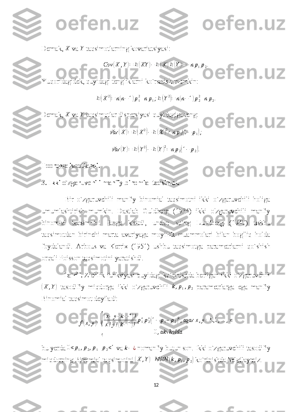 Demak,  X
 va  Y
 taqsimotlarning kovariatsiyasi:Cov	(X	,Y)=	E(XY	)−	E(X	)E(Y)=−	np1p2.
Yuqoridagidek, quyidagi tengliklarni ko`rsatish mumkin:	
E(X2)=	n(n−1)p12+np1;E(Y2)=	n(n−1)p22+np2.
Demak,  X
 va  Y
 taqsimotlar dispersiyasi quyidagiga teng:	
Var	(X)=	E(X2)−	E(X	)2=	np1(1−	p1);
Var	
( Y	) = E	( Y 2	)
− E	( Y	) 2
= n p
2	( 1 − p
2	) .
Teorema isbotlandi. 
3. Ikki o`zgaruvchili manfiy binomial taqsimot. 
              Bir   o`zgaruvchili   manfiy   binomial   taqsimotni   ikki   o`zgaruvchili   holiga
umumlashtirish   mumkin.   Dastlab   Guldberg   (1934)   ikki   o'zgaruvchili   manfiy
binomial   taqsimotni   fanga   kiritdi,   undan   so`ng   Lundberg   (1940)   ushbu
taqsimotdan   birinchi   marta   avariyaga   moyillik   muammolari   bilan   bog'liq   holda
foydalandi.   Arbous   va   Kerrix   (1951)   ushbu   taqsimotga   parametrlarni   qo`shish
orqali Poisson taqsimotini yaratishdi. 
                   Ta`rif.   Zichlik funksiyasi quyidagi ko`rinishda berilgan ikki o`zgaruvchili	
(
X , Y	)
  tasodifiy   miqdorga   ikki   o`zgaruvchili  	k,p1,p2   parametrlarga   ega   manfiy
Binomial taqsimot deyiladi:
f	
( x , y	) =	
{
( x + y + k − 1	) !
x ! y !	
( k − 1	) ! p
1x
p
2 y	(
1 − p
1 − p
2	) k
, agar x , y = 0,1 , … , ∞
0 , aks holda
bu yerda 	
0<p1,p2,p1+p2<1  va  k − ¿
 nomanfiy butun son.  Ikki o`zgaruvchili tasodifiy
miqdorning Binomial taqsimotini 	
(X	,Y)	NBIN	(k,p1,p2)  ko`rinishda belgilaymiz. 
12 
