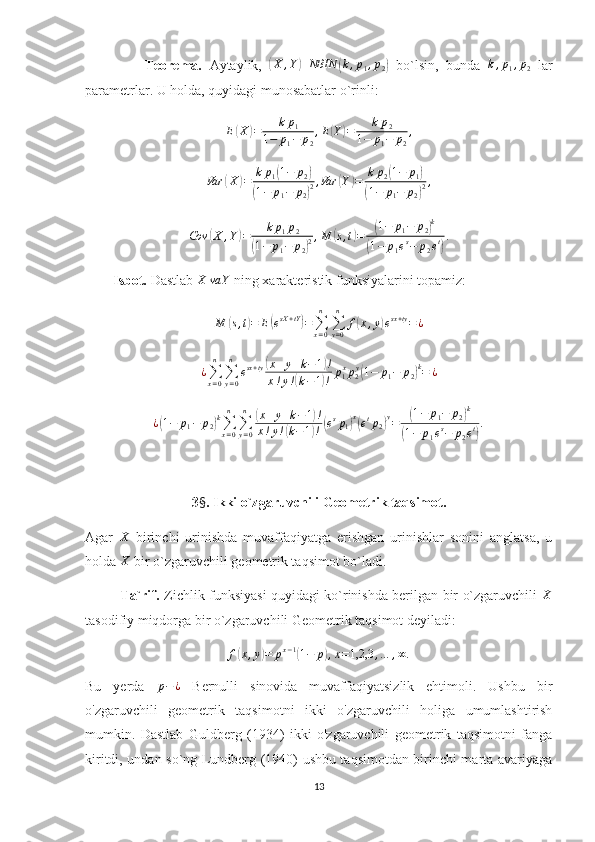                 Teorema.   Aytaylik,  (X	,Y)	NBIN	(k,p1,p2)   bo`lsin,   bunda  	k,p1,p2   lar
parametrlar. U holda, quyidagi munosabatlar o`rinli:	
E(X)=	kp1	
1−	p1−	p2
,E(Y)=	kp2	
1−	p1−	p2
,
Var	
( X	) = k p
1	( 1 − p
2	)	
(
1 − p
1 − p
2	) 2 , Var	
( Y	) = k p
2	( 1 − p
1	)	
(
1 − p
1 − p
2	) 2 ,
Cov	
( X , Y	) = k p
1 p
2	
(
1 − p
1 − p
2	) 2 , M	
( s , t	) =	( 1 − p
1 − p
2	) k	
(
1 − p
1 e s
− p
2 e t	) .
        Isbot.  Dastlab 	
X	va	Y  ning xarakteristik funksiyalarini topamiz:
M
( s , t	) = E	( e sX + tY	)
=
∑
x = 0n
∑
y = 0n
f	( x , y	) e sx + ty
= ¿	
¿∑x=0
n	
∑y=0
n	
esx+ty(x+y+k−1)!	
x!y!(k−1)!	p1xp2y(1−	p1−	p2)k=	¿
¿	
( 1 − p
1 − p
2	) k
∑
x = 0n
∑
y = 0n	(
x + y + k − 1	) !
x ! y !	
( k − 1	) !	( e s
p
1	) x(
e t
p
2	) y
=	( 1 − p
1 − p
2	) k	
(
1 − p
1 e s
− p
2 e t	) .
3 § .  Ikki o`zgaruvchili Geometrik taqsimot.
Agar  	
X   birinchi   urinishda   muvaffaqiyatga   erishgan   urinishlar   sonini   anglatsa,   u
holda  X
 bir o`zgaruvchili geometrik taqsimot bo`ladi. 
               Ta`rif.   Zichlik funksiyasi quyidagi ko`rinishda berilgan bir o`zgaruvchili  	
X
tasodifiy miqdorga bir o`zgaruvchili Geometrik taqsimot deyiladi:
f	
( x , y	) = p x − 1	(
1 − p	) , x = 1,2,3 , … , ∞ .
Bu   yerda  	
p−¿   Bernulli   sinovida   muvaffaqiyatsizlik   ehtimoli.   Ushbu   bir
o'zgaruvchili   geometrik   taqsimotni   ikki   o'zgaruvchili   holiga   umumlashtirish
mumkin.   Dastlab   Guldberg   (1934)   ikki   o'zgaruvchili   geometrik   taqsimotni   fanga
kiritdi, undan so`ng Lundberg (1940) ushbu taqsimotdan birinchi marta avariyaga
13 
