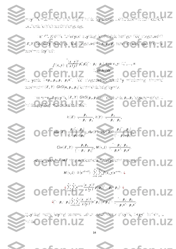 moyillik muammolari bilan bog'liq holda foydalandi. Ushbu taqsimot turli statistik
usullarda ko'plab taqdbiqlariga ega.
                Ta`rif.   Zichlik  funksiyasi   quyidagi   ko`rinishda  berilgan  ikki  o`zgaruvchili(
X , Y	)
  tasodifiy   miqdorga   ikki   o`zgaruvchili   n , p
1 , p
2   parametrlarga   ega   Binomial
taqsimot deyiladi:	
f(x,y)=
{
(x+y)!	
x!y!	p1xp2y(1−	p1−	p2),agar	x,y=	0,1	,…	,∞	
0,aks	holda
bu   yerda  	
0<p1,p2,p1+p2<1 .   Ikki   o`zgaruvchili   tasodifiy   miqdorning   Binomial
taqsimotini 	
(X	,Y)GEO	(n,p1,p2)  ko`rinishda belgilaymiz. 
        Teorema.  Aytaylik, 	
(X	,Y)GEO	(p1,p2)  bo`lsin, bunda 	p1,p2  lar parametrlar. U
holda, quyidagi munosabatlar o`rinli:	
E(X)=	p1	
1−	p1−	p2
,E(Y)=	p2	
1−	p1−	p2
,
Var	
( X	) = p
1	( 1 − p
2	)	
(
1 − p
1 − p
2	) 2 , Var	
( Y	) = Var	( X	) = p
2	( 1 − p
1	)	
(
1 − p
1 − p
2	) 2 ,
Cov	
( X , Y	) = p
1 p
2	
(
1 − p
1 − p
2	) 2 , M	
( s , t	) = 1 − p
1 − p
2
1 − p
1 e s
− p
2 e t .
        Isbot.  Dastlab  X va Y
 ning xarakteristik funksiyalarini topamiz:
M	
( s , t	) = E	( e sX + tY	)
=
∑
x = 0n
∑
y = 0n
f	( x , y	) e sx + ty
= ¿	
¿∑x=0
n	
∑y=0
n	
esx+ty(x+y)!	
x!y!	p1xp2y(1−	p1−	p2)=	¿
¿	
( 1 − p
1 − p
2	) ∑
x = 0n
∑
y = 0n	(
x + y	) !
x ! y !	( e s
p
1	) x(
e t
p
2	) y
= 1 − p
1 − p
2
1 − p
1 e s
− p
2 e t .
Quyidagi   natija   keyingi   teorema   uchun   zarur.   Faraz   qilaylik,  	
0<p<1   bo`lsin,   u
holda
14 