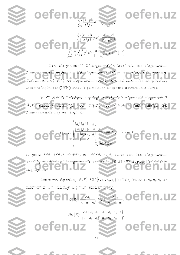 ∑
y = 0∞(
x + y	) !
x ! y ! a y
= 1	
(
1 − a	) x + 1 ,	
∑y=0
∞	(x+y)!	
x!y!	yay=	a(1+x)	
(1−a)x+2,
∑
y = 0∞	
(
x + y	) !
x ! y ! y 2
a y
= a	( 1 + x	)	
(
1 − a	) x + 3	[ a	( x + 1	) + 1	] .
                  Ikki   o`zgaruvchili   Gipergeometrik   taqsimot .   Bir   o`zgaruvchili
Gipergeometrik   taqsimotni   ikki   o`zgaruvchili   holiga   umumlashtirish   mumkin.
Dastlab Isserlis (1914) ikki o'zgaruvchili manfiy binomial taqsimotni fanga kiritdi,
undan so`ng Pirson (1924) ushbu taqsimotning bir qancha xossalarini keltiradi. 
                 Ta`rif.   Zichlik funksiyasi  quyidagi ko`rinishda berilgan ikki o`zgaruvchili	
(
X , Y	)
  tasodifiy   miqdorga   ikki   o`zgaruvchili  	r,n1,n2,n3   parametrlarga   ega
Gipergeometrik taqsimot deyiladi:
f	
( x , y	) =	
{
( n
1
x	)( n
2
y	)( n
3
r − x − y	)	
(
n
1 + n
2 + n
3
r	) , agar x , y = 0,1 , … , r
0 , aks holda
bu   yerda   x < n
1 , y < n
2 , r − x − y < n
3   va  	
0<r≤n1+n2+n3   butun   son.   Ikki   o`zgaruvchili
tasodifiy miqdorning Gipergeometrik taqsimotini  
( X , Y	) HYP	( k , p
1 , p
2	)   ko`rinishda
belgilaymiz. 
                Teorema.   Aytaylik,  	
(X	,Y)	HYP	(r,n1,n2,n3)   bo`lsin,   bunda  	r,n1,n2,n3   lar
parametrlar. U holda, quyidagi munosabatlar o`rinli:
E	
( X	) = r n
1
n
1 + n
2 + n
3 , E	( Y	) = r n
2
n
1 + n
2 + n
3 ,	
Var	(X)=	rn1(n2+n3)	
(n1+n2+n3)2(
n1+n2+n3−	r	
n1+n2+n3−1),
15 