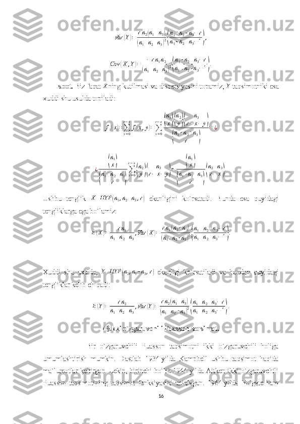 Var	(Y)=	rn2(n1+n3)	
(n1+n2+n3)2(
n1+n2+n3−	r	
n1+n2+n3−1),Cov	
( X , Y	) = − r n
1 n
2	
(
n
1 + n
2 + n
3	) 2( n
1 + n
2 + n
3 − r
n
1 + n
2 + n
3 − 1	) .
       Isbot.  Biz faqat 	
X ning kutilmasi va dispersiyasini topamiz, 	Y  taqsimotniki esa
xuddi shu usulda topiladi:	
f1(x)=∑y=0
r−x
f(x,y)=∑y=0
r−x(
n1
x)(
n2
y)(	
n3	
r−	x−	y)	
(
n1+n2+n3	
r	)	
=¿	
¿	
(
n1
x)	
(
n1+n2+n3	
r	)
∑y=0	
r−x
(
n2
y)(	
n3	
r−	x−	y)=	
(
n1
x)	
(
n1+n2+n3	
r	)
(
n2+n3	
r−	x).
Ushbu   tenglik  	
X	HYP	(n1,n2+n3,r)   ekanligini   ko`rsatadi.   Bunda   esa   quyidagi
tengliklarga ega bo`lamiz:	
E(X)=	rn1	
n1+n2+n3
,Var	(X	)=	rn1(n2+n3)	
(n1+n2+n3)2(
n1+n2+n3−r	
n1+n2+n3−1).
Xuddi   shu   usulda,  	
Y	HYP	(n2,n1+n3,r)   ekanligi   ko`rsatiladi   va   bundan   quyidagi
tengliklar kelib chiqadi:	
E(Y)=	rn2	
n1+n2+n3
,Var	(Y)=	rn2(n1+n3)	
(n1+n2+n3)2(
n1+n2+n3−r	
n1+n2+n3−	1).
4 §. kki o`zgaruvchili Puasson taqsimot.
                    Bir   o`zgaruvchili   Puasson   taqsimotni   ikki   o`zgaruvchili   holiga
umumlashtirish   mumkin.   Dastlab   1934-yilda   Kampbell   ushbu   taqsimot   haqida
ma`lumotlar keltirgan. Lekin, birinchi bo`lib 1944-yilda Aitken ikki o`zgaruvchili
Puasson   taqsimotining   taqsimot   funksiyasini   aniqlagan.   1964-yilda   Holgate   ham
16 