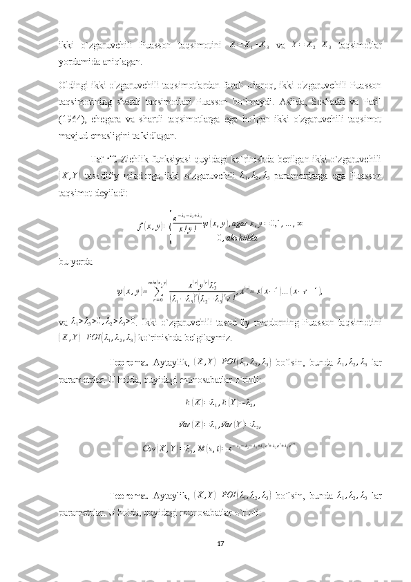 ikki   o`zgaruvchili   Puasson   taqsimotini  X=	X1+X3   va  	Y=	X2+X3   taqsimotlar
yordamida aniqlagan. 
Oldingi ikki o'zgaruvchili taqsimotlardan farqli o'laroq, ikki o'zgaruvchili Puasson
taqsimotining   shartli   taqsimotlari   Puasson   bo`lmaydi.   Aslida,   Seshadri   va   Patil
(1964),   chegara   va   shartli   taqsimotlarga   ega   bo'lgan   ikki   o'zgaruvchili   taqsimot
mavjud emasligini ta'kidlagan.
            Ta`rif.  Zichlik funksiyasi quyidagi ko`rinishda berilgan ikki o`zgaruvchili	
(
X , Y	)
  tasodifiy   miqdorga   ikki   o`zgaruvchili   λ
1 , λ
2 , λ
3   parametrlarga   ega   Puasson
taqsimot deyiladi:
f	
( x , y	) =	
{ e − λ
1 − λ
2 + λ
3
x ! y ! ψ	
( x , y	) , agar x , y = 0,1 , … , ∞
0 , aks holda
bu yerda	
ψ(x,y)≔	∑r=0	
min	(x,y)	x(r)y(r)λ3r	
(λ1−	λ3)r(λ2−	λ3)rr!
,x(r)≔x(x−1)…	(x−r+1),
va   λ
1 > λ
3 > 0 , λ
2 > λ
3 > 0
.   Ikki   o`zgaruvchili   tasodifiy   miqdorning   Puasson   taqsimotini	
(X	,Y)	POI	(λ1,λ2,λ3)
 ko`rinishda belgilaymiz. 
                      Teorema.   Aytaylik,  	
(X	,Y)	POI	(λ1,λ2,λ3)   bo`lsin,   bunda  	λ1,λ2,λ3   lar
parametrlar. U holda, quyidagi munosabatlar o`rinli:
E	
( X	) = λ
1 , E	( Y	) = λ
2 ,	
Var	(X)=	λ1,Var	(Y)=	λ2,
Cov	
( X , Y	) = λ
3 , M	( s , t	) = e − λ
1 − λ
2 − λ
3 + λ
1 e s
+ λ
2 e t
+ λ
3 e s + t
.
                      Teorema.   Aytaylik,  	
(X	,Y)	POI	(λ1,λ2,λ3)   bo`lsin,   bunda   λ
1 , λ
2 , λ
3   lar
parametrlar. U holda, quyidagi munosabatlar o`rinli:
17 