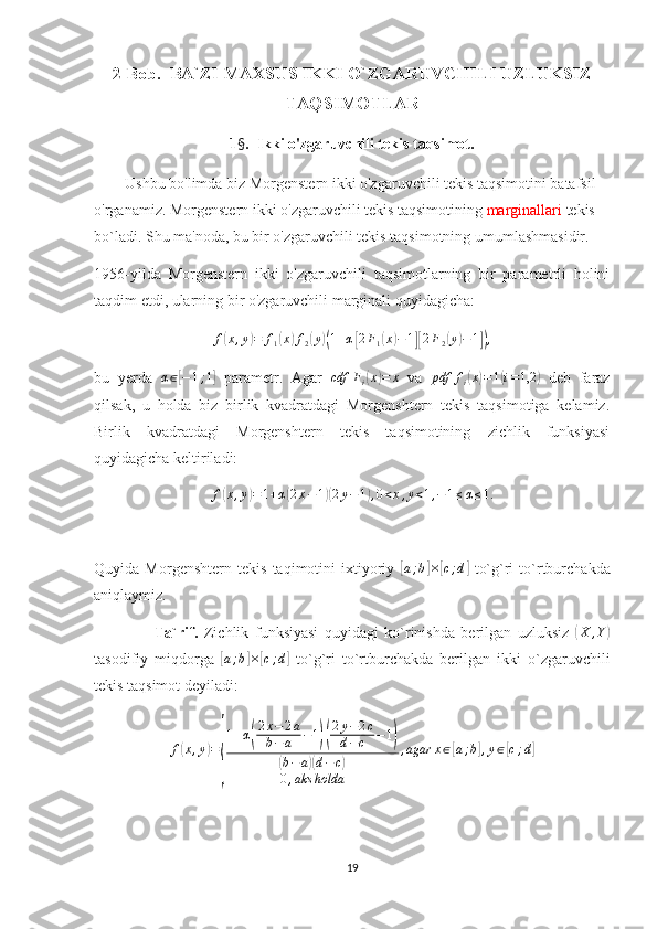 2 Bob.  BA`ZI MAXSUS IKKI O`ZGARUVCHILI UZLUKSIZ
TAQSIMOTLAR 
1 § .  Ikki o'zgaruvchili tekis taqsimot.
         Ushbu bo'limda biz Morgenstern ikki o'zgaruvchili tekis taqsimotini batafsil 
o'rganamiz. Morgenstern ikki o'zgaruvchili tekis taqsimotining  marginallari  tekis 
bo`ladi. Shu ma'noda, bu bir o'zgaruvchili tekis taqsimotning umumlashmasidir. 
1956-yilda   Morgenstern   ikki   o'zgaruvchili   taqsimotlarning   bir   parametrli   holini
taqdim etdi, ularning bir o'zgaruvchili marginali quyidagicha:
f( x , y	) = f
1	( x	) f
2	( y	)( 1 + α	[ 2 F
1	( x	) − 1	][ 2 F
2	( y	) − 1	]) ,
bu   yerda   α ∈	
[ − 1 ; 1	]
  parametr.   Agar   cdf F
i	( x	) = x
  va   pdf f
i	( x	) = 1	( i = 1,2	)
  deb   faraz
qilsak,   u   holda   biz   birlik   kvadratdagi   Morgenshtern   tekis   taqsimotiga   kelamiz.
Birlik   kvadratdagi   Morgenshtern   tekis   taqsimotining   zichlik   funksiyasi
quyidagicha keltiriladi:
f	
( x , y	) = 1 + α	( 2 x − 1	)( 2 y − 1	) , 0 < x , y < 1 , − 1 ≤ α ≤ 1.
Quyida   Morgenshtern   tekis   taqimotini   ixtiyoriy  	
[a;b]×[c;d]   to`g`ri   to`rtburchakda
aniqlaymiz. 
                    Ta`rif.   Zichlik   funksiyasi   quyidagi   ko`rinishda   berilgan   uzluksiz  	
( X , Y	)
tasodifiy   miqdorga  	
[a;b]×[c;d]   to`g`ri   to`rtburchakda   berilgan   ikki   o`zgaruvchili
tekis taqsimot deyiladi:	
f(x,y)=
{
1+α(
2x−2a	
b−a	−1)(
2y−2c	
d−c	−1)	
(b−a)(d−	c)	
0,aks	holda	
,agar	x∈[a;b],y∈[c;d]
19 