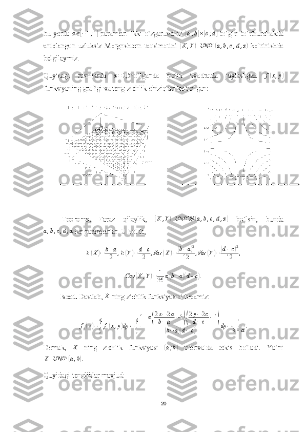 bu   yerda   α ∈[ − 1 ; 1	]
  parametr.   Ikki   o`zgaruvchili  	[a;b]×[c;d]   to`g`ri   to`rtburchakda
aniqlangan   uzluksiz   Morgnshtern   taqsimotini  	
(X	,Y)UNIF	(a,b,c,d,α)   ko`rinishda
belgilaymiz. 
Quyidagi   rasmlarda   α = 0,5
bo`lganda   birlik   kvadratda   joylashgan   f	
( x , y	)
funksiyaning grafigi va teng-zichlik chiziqlari keltirilgan:
Teorema.   Faraz   qilaylik,  	
( X , Y	) UNIFM	( a , b , c , d , α	)
  bo`lsin,   bunda	
a,b,c,d,α
 lar parametrlar. U holda,	
E(X)=	b+a
2	,E(Y)=	d+c
2	,Var	(X	)=	(b−	a)2	
12	,Var	(Y)=	(d−c)2	
12	,	
Cov	(X	,Y)=	1
36	α(b−	a)(d−	c).
         Isbot.  Dastlab, 	
X  ning zichlik funksiyasini topamiz:
f
1	
( x	) =
∫
cd
f	( x , y	) dy =
∫
cd 1 + α	
( 2 x − 2 a
b − a − 1	)( 2 y − 2 c
d − c − 1	)	
(
b − a	)( d − c	) dy = 1
b − a .
Demak,   X
  ning   zichlik   funksiyasi  	
( a ; b	)
  intervalda   tekis   bo`ladi.   Ya`ni
X UNIF	
( a , b	) .
Quyidagi tengliklar mavjud:
20 