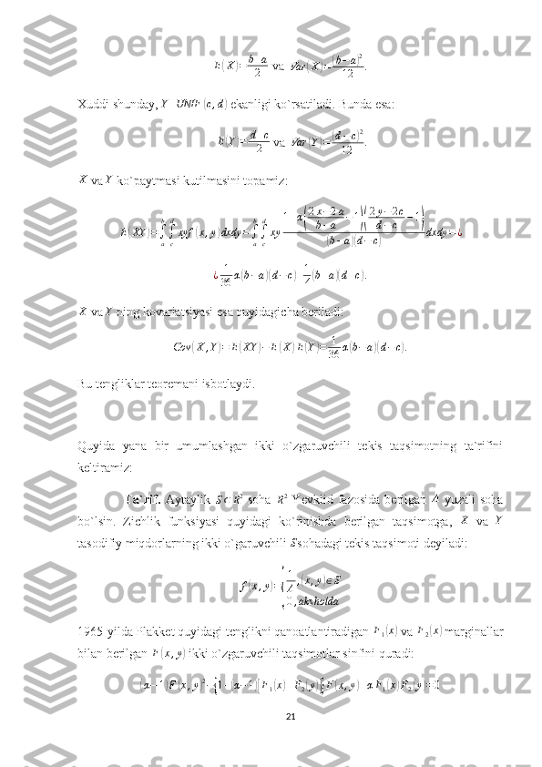 E( X	) = b + a
2  va   Var	( X	) =	( b − a	) 2
12 .
Xuddi shunday, 	
Y	UNIF	(c,d)  ekanligi ko`rsatiladi. Bunda esa:
  E
( Y	) = d + c
2  va  	Var	(Y)=	(d−c)2	
12	.
X
 va  Y
 ko`paytmasi kutilmasini topamiz: 
E	
( XY	) =
∫
ab
∫
cd
xyf	( x , y	) dxdy =
∫
ab
∫
cd
xy 1 + α	
( 2 x − 2 a
b − a − 1	)( 2 y − 2 c
d − c − 1	)	
(
b − a	)( d − c	) dxdy = ¿	
¿	1
36	α(b−a)(d−	c)+1
4(b+a)(d+c).	
X
 va 	Y  ning kovariatsiyasi esa quyidagicha beriladi:	
Cov	(X	,Y)=	E(XY	)−	E(X	)E(Y)=	1
36	α(b−a)(d−c).
Bu tengliklar teoremani isbotlaydi. 
Quyida   yana   bir   umumlashgan   ikki   o`zgaruvchili   tekis   taqsimotning   ta`rifini
keltiramiz:
                    Ta`rif.   Aytaylik  	
S⊂	R2   soha  	R2   Yevklid   fazosida   berilgan   A
  yuzali   soha
bo`lsin.   Zichlik   funksiyasi   quyidagi   ko`rinishda   berilgan   taqsimotga,  	
X   va  	Y
tasodifiy miqdorlarning ikki o`garuvchili  S
sohadagi tekis taqsimoti deyiladi:	
f(x,y)=
{
1
A	,(x,y)∈S	
0,aks	holda
1965-yilda Plakket quyidagi tenglikni qanoatlantiradigan  F
1	
( x	)
 va 	F2(x)  marginallar
bilan berilgan  F	
( x , y	)
 ikki o`zgaruvchili taqsimotlar sinfini quradi:	
(α−	1)F	(x,y)2−{1+(α−1)[F1(x)+F2(y)]}F(x,y)+αF1(x)F2(y)=0
21 