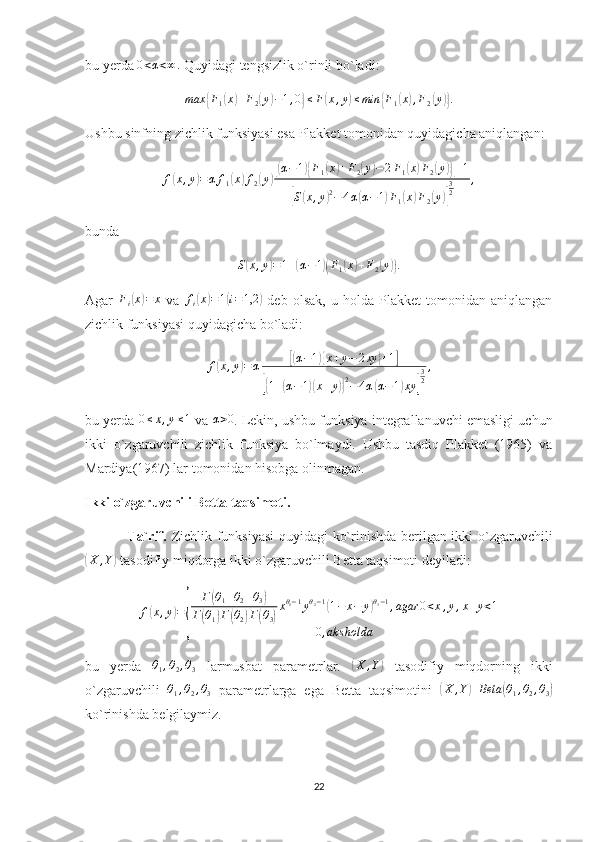 bu yerda 0<α<∞	.  Quyidagi tengsizlik o`rinli bo`ladi:
max	
{ F
1	( x	) + F
2	( y	) − 1 , 0	} ≤ F	( x , y	) ≤ min	{ F
1	( x	) , F
2	( y	)} .
Ushbu sinfning zichlik funksiyasi esa Plakket tomonidan quyidagicha aniqlangan:
f	
( x , y	) = α f
1	( x	) f
2	( y	)[( α − 1	){ F
1	( x	) + F
2	( y	) − 2 F
1	( x	) F
2	( y	)}] + 1	
[
S	( x , y	) 2
− 4 α	( α − 1	) F
1	( x	) F
2	( y	)] 3
2 ,
bunda 	
S(x,y)=1+(α−1)(F1(x)+F2(y)).
Agar   F
i	
( x	) = x
  va   f
i	( x	) = 1	( i = 1,2	)
  deb   olsak,   u   holda   Plakket   tomonidan   aniqlangan
zichlik funksiyasi quyidagicha bo`ladi:
f	
( x , y	) = α	[( α − 1	){ x + y − 2 xy	} + 1	]	
[{
1 +	( α − 1	)( x + y	)} 2
− 4 α	( α − 1	) xy	] 3
2 ,
bu yerda 	
0≤x,y≤1  va 	α>0 . Lekin, ushbu funksiya integrallanuvchi emasligi uchun
ikki   o`zgaruvchili   zichlik   funksiya   bo`lmaydi.   Ushbu   tasdiq   Plakket   (1965)   va
Mardiya(1967) lar tomonidan hisobga olinmagan. 
Ikki o`zgaruvchili Betta taqsimoti.
                 Ta`rif.   Zichlik funksiyasi  quyidagi ko`rinishda berilgan ikki o`zgaruvchili	
(
X , Y	)
 tasodifiy miqdorga ikki o`zgaruvchili Betta taqsimoti deyiladi:
f	
( x , y	) =	
{ Г	
( θ
1 + θ
2 + θ
3	)
Г	
( θ
1	) Г	( θ
2	) Г	( θ
3	) x θ
1 − 1
y θ
2 − 1	
(
1 − x − y	) θ
3 − 1
, agar 0 < x , y , x + y < 1
0 , aks holda
bu   yerda  	
θ1,θ2,θ3   larmusbat   parametrlar.  	( X , Y	)
  tasodifiy   miqdorning   ikki
o`zgaruvchili  	
θ1,θ2,θ3   parametrlarga   ega   Betta   taqsimotini  	( X , Y	) Beta	( θ
1 , θ
2 , θ
3	)
ko`rinishda belgilaymiz. 
22 