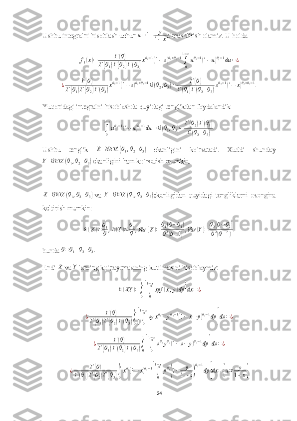 Ushbu integralni hisoblash uchun  u = 1 − y
1 − x almashtirish olamiz. U holda
f
1( x	) = Г	( θ	)
Г	
( θ
1	) Г	( θ
2	) Г	( θ
3	) x θ
1 − 1	
(
1 − x	) θ
2 + θ
3 − 1
∫
01 − x
u θ
2 − 1	(
1 − u	) θ
3 − 1
du = ¿	
¿	Г(θ)	
Г(θ1)Г(θ2)Г(θ3)
xθ1−1(1−	x)θ2+θ3−1B(θ2,θ3)=	Г(θ)	
Г(θ1)Г(θ2+θ3)
xθ1−1(1−	x)θ2+θ3−1.
Yuqoridagi integralni hisoblashda quyidagi tenglikdan foydalandik:	
∫0
1−x
uθ2−1(1−	u)θ3−1du	=	B(θ2,θ3)=	Г(θ2)Г(θ3)	
Г(θ2+θ3)
.
Ushbu   tenglik  	
X	BETA	(θ1,θ2+θ3)   ekanligini   ko`rsatadi.   Xuddi   shunday	
Y	BETA	(θ1,θ2+θ3)
 ekanligini ham ko`rsatish mumkin. 	
X	BETA	(θ1,θ2+θ3)
  va  	Y	BETA	(θ1,θ2+θ3) ekanligidan   quyidagi   tengliklarni   osongina
keltirish mumkin: 	
E(X)=	θ1
θ	,E(Y)=	θ2
θ	,Var	(X	)=	θ1(θ−θ1)	
θ2(θ+1),Var	(Y)=	θ2(θ−θ2)	
θ2(θ+1).
bunda 	
θ=θ1+θ2+θ3.
Endi 	
X  va 	Y  larning ko`paytmasining kutilmasini hisoblaymiz:
E	
( XY	) =
∫
01	[
∫
01 − x
xyf	( x , y	) dy	] dx = ¿
¿ Г	
( θ	)
Г	
( θ
1	) Г	( θ
2	) Г	( θ
3	) ∫
01	[
∫
01 − x
xy x θ
1 − 1
y θ
2 − 1	(
1 − x − y	) θ
3 − 1
dy	] dx = ¿
¿ Г	
( θ	)
Г	
( θ
1	) Г	( θ
2	) Г	( θ
3	) ∫
01	[
∫
01 − x
x θ
1
y θ
2	(
1 − x − y	) θ
3 − 1
dy	] dx = ¿
¿ Г	
( θ	)
Г	
( θ
1	) Г	( θ
2	) Г	( θ
3	) ∫
01
x θ
1	
(
1 − x	) θ
3 − 1	[
∫
01 − x
y θ
2	(
1 − y
1 − x	) θ
3 − 1
dy	] dx =	[ u = y
1 − x	]
24 