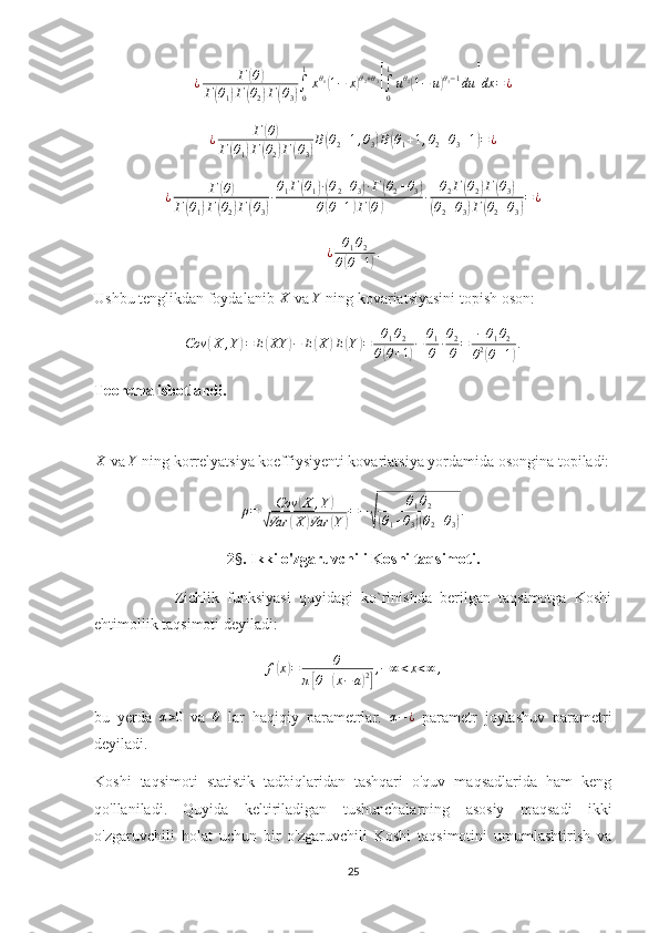 ¿ Г( θ	)
Г	
( θ
1	) Г	( θ
2	) Г	( θ
3	) ∫
01
x θ
1	
(
1 − x	) θ
2 + θ
3	[
∫
01
u θ
2	(
1 − u	) θ
3 − 1
du	] dx = ¿	
¿	Г(θ)	
Г(θ1)Г(θ2)Г(θ3)
B(θ2+1,θ3)B(θ1+1,θ2+θ3+1)=¿
¿ Г	
( θ	)
Г	
( θ
1	) Г	( θ
2	) Г	( θ
3	) ∙ θ
1 Г	
( θ
1	) ∙( θ
2 + θ
3	) ∙ Г	( θ
2 + θ
3	)
θ	
( θ + 1	) Г	( θ	) ∙ θ
2 Г	
( θ
2	) Г	( θ
3	)	
(
θ
2 + θ
3	) Г	( θ
2 + θ
3	) = ¿
¿ θ
1 θ
2
θ	
( θ + 1	) .
Ushbu tenglikdan foydalanib  X
 va  Y
 ning kovariatsiyasini topish oson:
Cov	
( X , Y	) = E	( XY	) − E	( X	) E	( Y	) = θ
1 θ
2
θ	( θ + 1	) − θ
1
θ ∙ θ
2
θ = − θ
1 θ
2
θ 2	(
θ + 1	) .
Teorema isbotlandi.	
X
 va 	Y  ning korrelyatsiya koeffiysiyenti kovariatsiya yordamida osongina topiladi:	
ρ=	Cov	(X	,Y)	
√Var	(X	)Var	(Y)=−
√	
θ1θ2	
(θ1+θ3)(θ2+θ3).
2 § . Ikki o'zgaruvchili Koshi taqsimoti.
                    Zichlik   funksiyasi   quyidagi   ko`rinishda   berilgan   taqsimotga   Koshi
ehtimollik taqsimoti deyiladi:
f	
( x	) = θ
π	
[ θ +	( x − a	) 2] , − ∞ < x < ∞ ,
bu   yerda   α > 0
  va  	
θ   lar   haqiqiy   parametrlar.   α − ¿
  parametr   joylashuv   parametri
deyiladi. 
Koshi   taqsimoti   statistik   tadbiqlaridan   tashqari   o'quv   maqsadlarida   ham   keng
qo'llaniladi.   Quyida   keltiriladigan   tushunchalarning   asosiy   maqsadi   ikki
o'zgaruvchili   holat   uchun   bir   o'zgaruvchili   Koshi   taqsimotini   umumlashtirish   va
25 