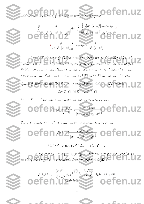 Ushbulardan foydalanib, yuqoridagi integralni hisoblaymiz: ∫−∞
+∞	θ	
2π[θ2+(x−	a)2+(y−	β)2]
32
dy	=	θ
2π	∫−π2
π2	√[θ2+(x−a)2]∙sec	2ψdψ	
[θ2+(x−a)2]
32∙sec	3ψdψ	
=¿	
¿	θ	
2π[θ2+(x−a)2]∫−π2
π2
cos	ψ	dψ	=	θ	
π[θ2+(x−a)2]
.
          Demak,  X
 ning marginali  θ
 va 	
α  parametrlarga ega Koshi taqsimoti bo`ladi.
Bundan   esa  	
X   tasodifiy   miqdorning   matematik   kutilmasi   E	( X	)
  va   dispersiyasi
Var	
( X	)
 mavjud bo`lmaydi. Xuddi shunday ko`rsatish mumkinki,  Y
 tasodifiy miqdor	
θ
 va 	β  parametrli Koshi taqsimoti bo`ladi va  E	( Y	)
 va  Var	( Y	)
 lar mavjud bo`lmaydi. 
Quyidagi tenglikdan esa 	
Cov	(X	,Y)  ning mavjud emasligini ko`rsatish mumkin:
Cov	
( X , Y	) = E	( XY	) − E	( X	) E	( Y	)	
Y
  ning 	X=	x  bo`lgandagi shartli taqsimoti quyidagicha keltiriladi:
f	
( y / x	) = f	( x , y	)
f
1	
( x	) = 1
2 θ 2
+	
( x − a	) 2	
[
θ 2
+	( x − a	) 2
+	( y − β	) 2] 3
2 .
Xuddi shunday,  X
 ning  Y = y
 shartli taqsimoti quyidagicha keltiriladi:	
f(y/x)=	1
2	
θ2+(y−	β)2	
[θ2+(x−a)2+(y−	β)2]
32
.
3 § . Ikki o'zgaruvchili Gamma taqsimoti.
                  Ta`rif.   Zichlik   funksiyasi   quyidagi   ko`rinishda   berilgan   uzluksiz  	
( X , Y	)
tasodifiy miqdorga ikki o`zgaruvchili Gamma taqsimoti deyiladi:
f	
( x , y	) =	
{	
( xy	) 1
2
( α − 1	)	
(
1 − θ	) Г	( a	) θ 1
2	
( α − 1	) e − x + y
1 − θ
I
α − 1	( 2	
√ θxy
1 − θ	
)
0 , aks holda , agar 0 ≤ x , y < ∞ ,
27 