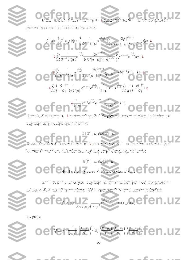             Isbot.  Dastlab X  taqsimotning 	α−	¿  parametrli va 	θ=1  da bir o`zgaruvchili
gamma taqsimoti bo`lishini ko`rsatamiz:
f
1	
( x	) =
∫
0∞
f	( x , y	) dy =
∫
0∞
1
θ α − 1
Г	( α	) e − x + y
1 − θ
∑
k = 0∞	
(
θxy	) α + k − 1
k ! Г	
( α + k	)( 1 − θ	) α + 2 k dy = ¿	
¿∑k=0
∞	1	
θα−1Г(α)e
−x1−θ	(θx	)α+k−1	
k!Г(α+k)(1−θ)α+2k∫0
∞	
yα+k−1e
−y1−θdy	=¿
¿
∑
k = 0∞
1
θ α − 1
Г	
( α	) e − x
1 − θ	
( θx	) α + k − 1
k ! Г	
( α + k	)( 1 − θ	) α + 2 k	
( 1 − θ	) α + k
Г	( α + k	) = ¿	
¿∑k=0
∞	
(	
θ
1−θ)
k	1	
k!Г(α)xα+k−1e
−x1−θ=	1
Г(α)xα−1e
−x1−θ∑k=0
∞	1
k!(	
xθ
1−θ)
k
=¿	
¿	1
Г(α)xα−1e
−x1−θe	
xθ1−θ=	1
Г	(α)xα−1e−x.
Demak,  X
 taqsimot  α − ¿
 parametrli va 	
θ=1  da gamma taqsimoti ekan. Bulardan esa
quyidagi tengliklarga ega bo`lamiz:	
E(X)=α,Var	(X)=α.
Xuddi shunday   Y
  taqsimot  ham   α − ¿
  parametrli  va  
θ=1   da gamma taqsimotiligini
ko`rsatish mumkin. Bulardan esa quyidagi tengliklarga ega bo`lamiz:
E	
( Y	) = α , Var	( Y	) = α .
4 § . Ikki o`zgaruvchili Normal taqsimot.
                 Ta`rif.   Zichlik funksiyasi  quyidagi ko`rinishda berilgan ikki o`zgaruvchili
uzluksiz 	
( X , Y	)
 tasodifiy miqdorga ikki o`zgaruvchili Normal taqsimot deyiladi:
f	
( x , y	) = 1
2 π σ
1 σ
2	
√ 1 − ρ 2 e − 1
2 Q	
( x , y	)
, − ∞ < x , y < ∞ ,
bu yerda	
Q	(x,y)≔	1	
1−	ρ2[(
x−	μ1	
σ1	)
2
−	2ρ(
x−	μ1	
σ1	)(
y−	μ2	
σ2	)+(
y−	μ2	
σ2	)
2
],
29 