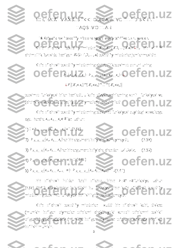 I  B OB .   BA`ZI MAXSUS IKKI O`ZGARUVCHILI DISKRET
TAQSIMOTLAR
1 §. Ko’p o’lchovli tasodifiy miqdorlarga oid asosiy ta’rif va tushunchalar.
Ko‘p   o‘lchovli   tasodifiy   miqdor  X=(X	1,X	2,…	,X	n)−¿ bu   bir   xil  	Ω
ehtimollik fazosida  berilgan  X i ( i = 1,2 , … , n )
 tasodifiy miqdorlar jamlanmasidir.
Ko‘p o‘lchovli tasodifiy miqdorning ehtimollik taqsimot qonuni uning 
F
X	
( x
1 , x
2 , … , x
n	) = F
X
1 , X
2 , … , X
n	( x
1 , x
2 , … , x
n	) = ¿
¿ P	
{ ( X
1 < x
1 ) ∩ ( X
2 < x
2 ) ∩ … ∩ ( X
n < x
n )	}
taqsimot   funksiyasi   bilan  beriladi,  u   ko‘p   o‘zgaruvchilarning   sonli     funksiyasi   va
(ehtimol sifatida) [0;1] oraliqdagi qiymatlarni qabul qiladi
Ko‘p o‘lchovli tasodifiy miqdorning taqsimot funksiyasi quyidagi xossalarga
ega. Barcha 	
x1,x2,…,xn∈R lar   uchun:
1)  0 ≤ F
X
1 , X
2 , … , X
n	
( x
1 , x
2 , … , x
n	) ≤ 1 ; ( 3.57 )	
2)  
F
X
1 , X
2 , … , X
n	( x
1 , x
2 , … , x
n	) har bir argument bo‘yicha kamaymaydi;               (3 . 58)	
3) 
F
X
1 , X
2 , … , X
n	( x
1 , x
2 , … , x
n	) har bir argument bo‘yicha chapdan  uzluksiz;        (3 . 59)	
4) 
F
X
1 , X
2 , … , X
n	( x
1 , x
2 , … , x
n − 1 , − ∞	) = 0 ; ( 3.60 )	
5) 
F
X
1 , X
2 , … , X
n	( x
1 , x
2 , … , x
n − 1 , + ∞	) = F
X
1 , X
2 , … , X
n − 1	( x
1 , x
2 , … , x
n − 1	) = 1 ;
(3.61)
Bir   o‘lchovli   holdan   farqli   o‘laroq,   biror  
F : R n
→ R funktsiya   uchun
( 3.57 ) − ( 3.61 )
  xossalarning   bajarilishi   bu   funksiya   biror   ko‘p   o‘lchovli   tasodifiy
miqdorning taqsimot funksiyasi bo‘lishligini  kafolatlamaydi.
Ko‘p   o‘lchovli   tasodifiy   miqdorlar     xuddi   bir   o‘lchovli   kabi,   diskret
(mumkin   bo‘lgan   qiymatlar   to‘plami   chekli   yoki   sanoqli   to‘plamni   tashkil
qilganda)   yoki   uzluksiz   (mumkin   bo‘lgan   qiymatlar   to‘plami   sanoqsiz     bo‘lsa)
bo‘lishi mumkin.
3 