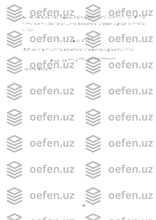 μW=	sμ1+tμ2 va  σ
W2
= s 2
σ
1 2
+ 2 stρ σ
1 σ
2 + t 2
σ
22
 parametrli normal taqsimot bo`ladi. 	W  ning
normal   taqsimot   ekanligidan,   uning   xarakteristik   funksiyasi   quyidagi   ko`rinishda
bo`ladi:
M	
( τ) = e μ
W τ + 1
2 τ 2
σ
W2
.	
(
X , Y	)
 tasodifiy miqdorning xarakteristik funksiyasi esa quyidagicha topiladi:
M	
( s , t	) = E	( e sX + tY	)
= e μ
w + 1
2 σ
W2
= e s μ
1 + t μ
2 + 1
2	( s 2
σ
12
+ 2 stρ σ
1 σ
2 + t 2
σ
22	)
.
Teorema isbotlandi.
32 