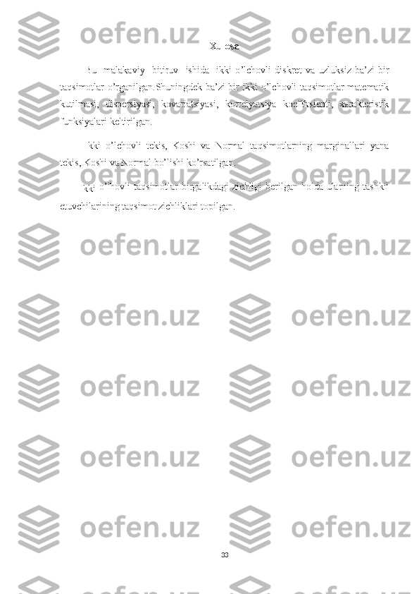 Xulosa 
Bu     malakaviy     bitiruv     ishida     ikki   o ’lchovli   diskret   va   uzluksiz   ba’zi   bir
taqsimotlar o’rganilgan.Shuningdek ba’zi bir ikki o’lchovli taqsimotlar matematik
kutilmasi,   dispersiyasi,   kovariatsiyasi,   korrelyatsiya   koeffitsienti,   xarakteristik
funksiyalari keltirilgan.
Ikki   o’lchovli   tekis,   Koshi   va   Normal   taqsimotlarning   marginallari   yana
tekis, Koshi va Normal bo’lishi ko’rsatilgan.
Ikki   o’lhovli taqsimotlar  birgalikdagi  zichligi berilgan holda ularning tashkil
etuvchilarining taqsimot zichliklari topilgan. 
33 