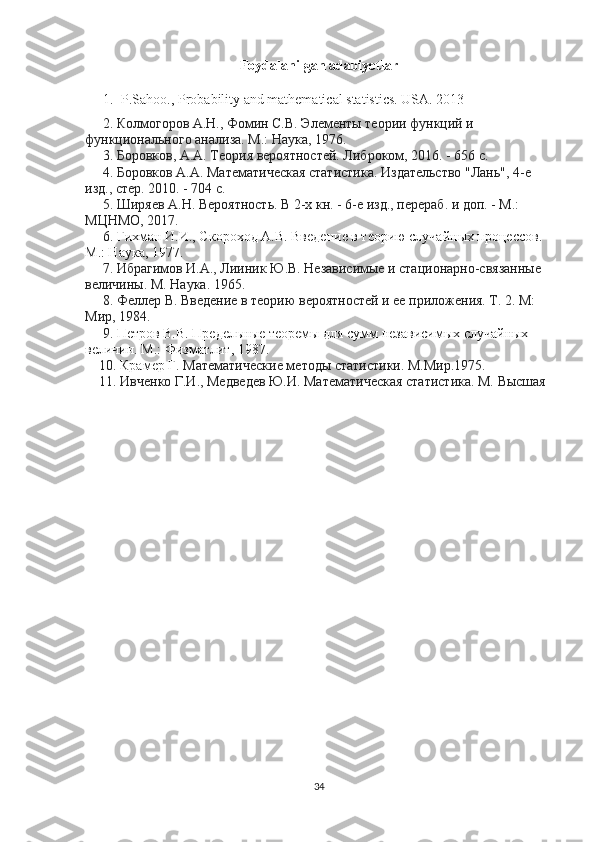 Foydalanilgan adabiyotlar
1. P.Sahoo., Probability and mathematical statistics. USA. 2013
     2. Колмогоров А.Н., Фомин С.В. Элементы теории функций и
функционального анализа. М.: Наука, 1976.
     3. Боровков, А.А. Теория вероятностей. Либроком, 2016. - 656 c.
     4. Боровков А.А. Математическая статистика. Издательство "Лань", 4-е
изд., стер. 2010. - 704 c.
     5. Ширяев А.Н. Вероятность. В 2-х кн. - 6-е изд., перераб. и доп. - М.:
МЦНМО, 2017.
     6.  Гихман И.И., Скороход А.В. Введение в теорию случайных процессов.
М.: Наука, 1977.
     7. Ибрагимов И.А., Лииник Ю.В. Независимые и стационарно-связанные
величины. М. Наука. 1965.
     8. Феллер В. Введение в теорию вероятностей и ее приложения. Т. 2. М:
Мир, 1984.
     9.  Петров В.В. Предельные теоремы для сумм независимых случайных
величин. М.: Физматлит, 1987.
    10.  Крамер Г . Математические методы статистики. М.Мир.1975.
    11. Ивченко Г.И., Медведев Ю.И. Математическая статистика. М. Высшая
34 