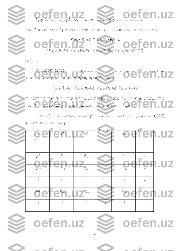 Quyida hamma joyda ikki o‘lchovli tasodifiy miqdorlar qaraladi.
Ikki o‘lchovli tasodifiy miqdorning yarim ochiq to‘rtburchakka tushish ehtimoli
P{( a
1 ≤ X
1 ≤ b
1	) ∩	( a
2 ≤ X
2 ≤ b
2	)} = ¿
¿ F
X
1 , X
2	
( b
1 , b
2	) − F
X
1 , X
2	( a
1 , b
2	) − F
X
1 , X
2	( b
1 , a
2	) + F
X
1 , X
2	( a
1 , a
2	) ( 3.62 )
ga teng .
Agar	
(3.57	)−(3.61	)   shartlarga   qo‘shimcha   ravishda	
F:R2→	R
funksiyadan ixtiyoriy   b
1 ≥ a
1 , b
2 ≥ a
2   lar uchun
F
X
1 , X
2	
( b
1 , b
2	) − F
X
1 , X
2	( a
1 , b
2	) − F
X
1 , X
2	( b
1 , a
2	) + F
X
1 , X
2	( a
1 , a
2	)
miqdorning  manfiy bo‘lmasligini talab qilinsa, u holda  bu funksiya  albatta biror
ikki o‘lchovli tasodifiy miqdorning taqsimot funksiyasi bo‘ladi. 
  Ikki   o‘lchovli   diskret   tasodifiy   miqdorlarni     taqsimot     jadvallari   (3.63)
yordamida berish  qulay 	
X
Y	x1	x2	…	xn	…
y 1	
P11	P12 …	P1n	…	
y2	P12	P22
…	P2n	…	
⋮	⋮	⋮	⋱
⋮	…	
ym	Pm1	Pm2	…	Pnm	…	
⋮	⋮	⋮	⋮	⋮	⋱
4 