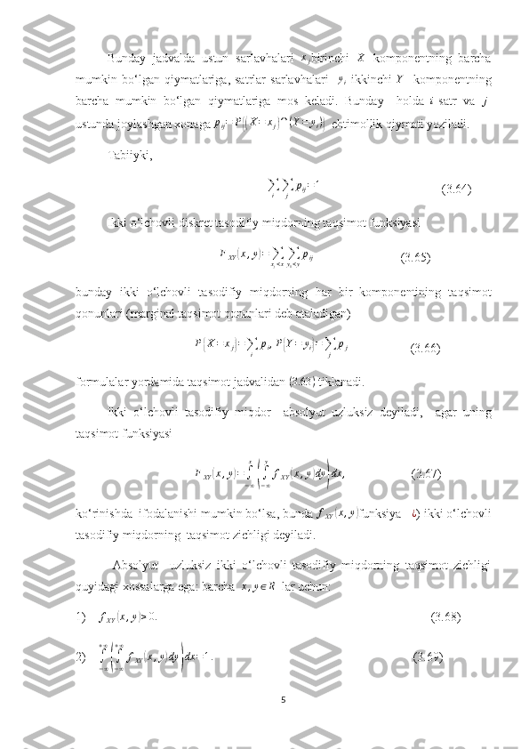 Bunday   jadvalda   ustun   sarlavhalari  xj birinchi  	X   komponentning   barcha
mumkin   bo‘lgan   qiymatlariga,   satrlar   sarlavhalari     y
i   ikkinchi   Y
    komponentning
barcha   mumkin   bo‘lgan   qiymatlariga   mos   keladi.   Bunda y     holda  	
i -satr   va  	j -
ustunda joylashgan xonaga   p
ij = P	
{( X = x
j	) ∩ ( Y = y
i )	}
  ehtimollik qiymati yoziladi .
Tabiiyki,
                                              ∑
i ∑
j p
ij = 1
                                       (3.64)
Ikki o‘lchovli diskret tasodifiy miqdorning taqsimot funk s iyasi
                                               F
XY	
( x , y	) =
∑
x
j < x ∑
y
1 < y p
ij
                            (3.65)
bunday   ikki   o‘lchovli   tasodifiy   miqdor ning   har   bir   komponentining   taqsim ot
qonunlari (marginal taqsimot qonunlari deb ataladigan) 
                                      	
P{X=	xj}=∑i	
pi,P{Y=	yi}=∑j	
pj                     (3.66)
formulalar yordamida taqsimot jadvalidan 	
(3.63	)  tiklanadi.
Ikki   o‘lchovli   tasodifiy   miqdor     absolyut   uzluksiz   deyiladi,     agar   uning
taqsimot funk s iyasi 
                                       F
XY	
( x , y	) =
∫
− ∞x	(
∫
− ∞y
f
XY	( x , y	) dy	) dx ,
                     (3.67)
ko‘rinishda  ifodalanishi mumkin bo‘lsa, bunda 
fXY	(x,y) funksiya    ¿
)  ikki o‘lchovli
tasodifiy miqdorning  taqsimot zichligi deyiladi.
  Absolyut     uzluksiz   ikki   o‘lchovli   tasodifiy   miqdorning   taqsimot   zichligi
quyidagi xossalarga ega: barcha   x , y ∈ R
  lar uchun:
1)     f
XY	
( x , y	) ≥ 0.
                                                                                        (3.68)
2)    	
∫
−∞
+∞
(∫
−∞
+∞	
fXY	(x,y)dy	)dx	=1.                                                                 (3.69)
5 