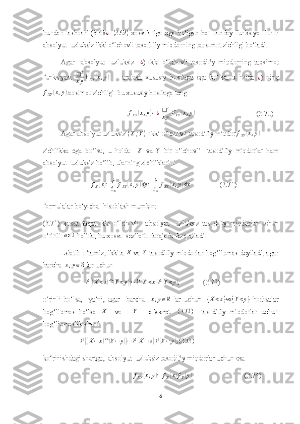 bundan tashqari  (3.68 ¿ – ( 3.69 )
  xossalariga  ega bo‘lgan har  qanday funksiya   biror
absolyut  uzluksiz ikki o‘lchovli tasodifiy miqdorning taqsimot zichligi bo‘ladi.
Agar     absolyut     uzluksiz    ¿ )   ikki   o‘lchovli   tasodifiy   miqdorning   taqsimot
funksiyasi   ❑ 2
x y F
XY	
( x , y	)
        aralash   xususiy   hosilaga   ega   bo‘lsa,   u   holda  	¿ )   ning
f
XY	
( x , y	)
taqsimot zichligi  bu xususiy hosilaga teng:
                                             	
fXY	(x,y)=¿  	❑	2
xyFXY	(x,y)                                    (3.70)
Agar absolyut uzluksiz  ( X ; Y )
  ikki o‘lchovli tasodifiy miqdor f
XY	
( x , y	)
zichlikka   ega   bo‘lsa,   u   holda     X
  va   Y
  bir   o‘lchovli     tasodifiy   miqdorlar   ham
absolyut  uzluksiz bo‘lib, ularning zichliklarini 
                            f
X	
( x	) =
∫
− ∞x
f
XY	( x , y	) dy =
∫
− ∞y
f
XY	( x , y	) dx
                 (3.71)
formulalar bo‘yicha  hisoblash mumkin:
(3.71)   xossa   faqat   ikki   o‘lchovli     absolyut     uzluksiz   tasodifiy   miqdorlar   uchun
o‘rinli. 	
n>2  holida, bu xossa  sezilarli darajada farq qiladi.
Eslatib o‘tamiz, ikkita  	
X  va  	Y   tasodifiy miqdorlar bog‘liqmas deyiladi, agar
barcha  	
x,y∈R  lar uchun 
                        
P{(X<x)∩(Y<y)}=	P{X	<x}P{Y<y},              (3.72)
o‘rinli   bo‘lsa,     ya’ni,   agar     barcha    	
x,y∈R   lar   uchun    	{X	<x}va	{Y<y}   hodisalar
bog‘liqmas   bo‘lsa.   X
    va       Y
      diskret    	
(3.72	)     tasodifiy   miqdorlar   uchun
bog‘liqmaslik sharti 
                      P	
{( X = x	) ∩	( Y = y	)} = P	{ X = x	} P	{ Y = y	} , ( 3.73 )
 
k o‘rinishdagi shartga,  absolyut  uzluksiz tasodifiy miqdorlar uchun esa 
                                                    f
XY	
( x , y	) = f
X	( x	) f
Y	( y	)
                              (3.74)
6 
