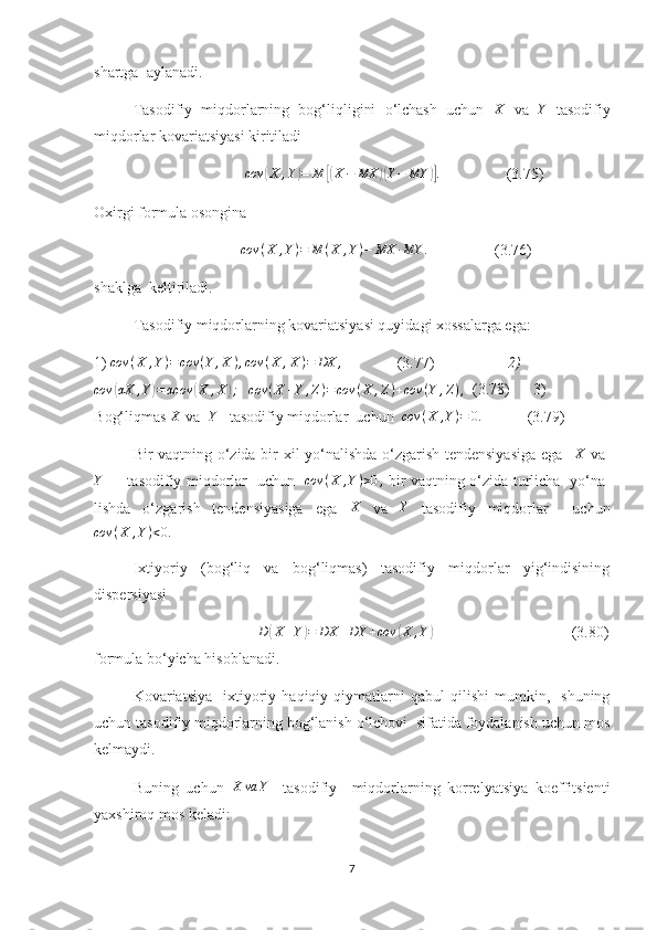 shartga  aylanadi. 
Tasodifiy   miqdorlarning   bog‘liqligini   o‘lchash   uchun   X
  va   Y
  tasodifiy
miqdorlar kovariatsiyasi kiritiladi 
                                        cov( X , Y	) = M	[( X − MX	)( Y − MY	)] .
                 (3.75)
Oxirgi formula osongina 
                                       cov ( X , Y ) = M ( X , Y ) − MX ∙ MY .
                 (3.76)
shaklga  keltiriladi.
Tasodifiy miqdorlarning kovariatsiyasi quyidagi xossalarga ega:
1) 	
cov	(X	,Y)=	cov	(Y	,X	),cov	(X	,X)=	DX	,               (3.77)                    2)
cov	
( αX , Y	) = αcov	( X , X	) ;
    cov ( X + Y , Z ) = cov ( X , Z ) + cov ( Y , Z ) ,
    (3.78)       3) 
B og‘liqm as 	
X   va   	Y     tasodifiy miqdorlar  uch un    cov ( X , Y ) = 0.
            (3.79)           
Bir vaqtning o‘zida bir xil yo‘nalishda o‘zgarish tendensiyasiga ega    X
  va  	
Y
          tasodifiy miqdorlar   uchun    cov ( X , Y ) > 0 ,
  bir vaqtning o‘zida turlicha   yo‘na-
lishda   o‘zgarish   tendensiyasiga   ega   X
  va   Y
  tasodifiy   miqdorlar     uchun
cov ( X , Y ) < 0.
Ixtiyoriy   (bog‘liq   va   bog‘liqmas)   tasodifiy   miqdorlar   yig‘indisining
dispersiyasi                                        
                                                D	
( X + Y	) = DX + DY + cov	( X , Y	)
                                                     (3.80)
formula bo‘yicha hisoblanadi.
Kovariatsiya     ixtiyoriy   haqiqiy  qiymatlarni   qabul   qilishi   mumkin,     shuning
uchun tasodifiy miqdorlarning bog‘lanish o‘lchovi  sifatida foydalanish uchun mos
kelmaydi .
Buning   uchun  	
X	va	Y     tasodifiy     miqdorlarning   korrelyatsiya   koeffitsienti
yaxshiroq mos keladi:
7 