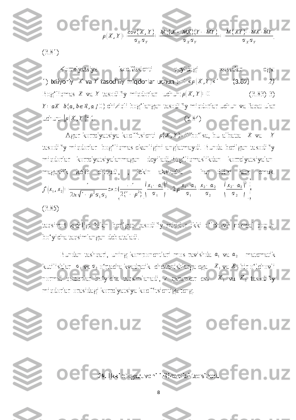                 ρ( X , Y	) = cov ( X , Y )
σ
X σ
Y = M [ ( X − MX ) ( Y − MY ) ]
σ
X σ
Y = M ( XY ) − MX ∙ MY
σ
X σ
Y .
(3.81)
Korrelyatsiya   koeffitsienti   quyidagi   xossalar   ega:
1)   Ixtiyoriy    X
  va   Y
  tasodifiy miqdorlar uchun  : − 1 ≤ ρ	
( X , Y	) ≤ 1
           (3.82)                2)
Bog‘liqmas  	
X   va  	Y   tasodifiy   miqdorlar     uchun: ρ	( X , Y	) = 0
                            (3.83)   3)	
Y=aX	+b(a,b∈R,a≠0)
  chiziqli bog‘langan tasodifiy miqdorlar uchun va faqat ular
uchun: 	
| ρ	( X , Y	)| = 1.
                                                   (3.84)
                Agar   korrelyatsiya   koeffitsienti   ρ ( X , Y ) = 0
  bo‘lsa,   bu   albatta    	
X   va      	Y
tasodifiy  miqdorlar     bog‘liqmas   ekanligini   anglatmaydi.   Bunda   berilgan  tasodifiy
miqdorlar   korrelyatsiyalanmagan   deyiladi.Bog‘liqmaslikdan   korrelyatsiyalan-
maganlik   kelib   chiqadi,   ,   lekin   aksincha   -   har   doim   ham   emas.
f	
( x
1 , x
2	) = 1
2 π	
√ 1 − ρ 2
σ
1 σ
2 exp	{ − 1
2 ( 1 − ρ 2
)	[( x
1 − a
1
σ
1	) 2
− 2 ρ x
1 − a
1
σ
1 ∙ x
2 − a
2
σ
2 + +	( x
2 − a
2
σ
2	) 2]}
(3.85)
taqsimot   zichligi   bilan   berilgan   tasodifiy   miqdor   ikki   o‘lchovli   normal   qonun
bo‘yicha taqsimlangan deb ataladi.
Bundan   tashqari,   uning   komponentlari   mos   ravishda   a
1   va   a
2   -   matematik
kutilishlar   	
σ1  v a 	σ2  o‘rtacha kvadratik  chetlanishlarga ega   	X1  va 	X2  bir o‘lchovli
normal   qonunlar   bo‘yicha   taqsimlanadi,   r
  parametr   esa     X
1   va  
X2   tasodifiy
miqdorlar  orasidagi korrelyatsiya koeffitsientiga teng.
2 § . Ikki o`zgaruvchili Binomial taqsimot.
8 