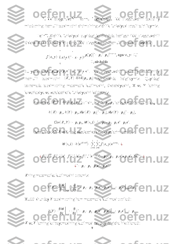                     1.Ikki   o`zgaruvchili   Bernulli   taqsimoti.   Ikki   o`zgaruvchili   tasodifiy
miqdorning Bernulli taqsimotini ehtimolning zichlik funksiyasi orqali ta`riflaymiz.
                 Ta`rif.   Zichlik funksiyasi  quyidagi ko`rinishda berilgan ikki o`zgaruvchili
diskret ( X , Y	)
 tasodifiy miqdorga ikki o`zgaruvchili Bernulli taqsimoti deyiladi:
f(x,y)=
{	
1	
x!y!(1−	x−	y)!p1xp2y(1−	p1−	p2)1−x−y,agar	x,y=0,1	
0,aks	holda
bu   yerda  	
0<p1,p2,p1+p2<1   va   x + y ≤ 1
.   Ikki   o`zgaruvchili   tasodifiy   miqdorning
Bernulli   taqsimotini  	
(X	,Y)	BER	(p1,p2)   ko`rinishda   belgilaymiz.   Quyidagi
teoremada   taqsimotning   matematik   kutilmasini,   dispersiyasini,   X   va   Y   larning
kovariatsiya va xarakteristik funksiyasini keltiramiz.
         Teorema. 	
(X	,Y)	BER	(p1,p2)  bo`lsin, bunda  p
1 , p
2  lar parametrlar. U holda,	
E(X)=	p1,E(Y)=	p2,Var	(X	)=	p1(1−	p1),Var	(Y)=	p2(1−	p2),	
Cov	(X	,Y)=−	p1p2,M	(s,t)=1−	p1−	p2+p1es+p2et.
         Isbot.  Dastlab 	
X	va	Y  ning xarakteristik funksiyalarini topamiz:
M
( s , t	) = E	( e sX + tY	)
=
∑
x = 01
∑
y = 01
f	( x , y	) e sx + ty
= ¿	
¿f(0,0	)+f(1,0	)es+f(0,1	)et+	f(1,1	)et+s=1−	p1−	p2+p1es+p2et+0et+s=¿
¿ 1 − p
1 − p
2 + p
1 e s
+ p
2 e t
.
X
ning matematika kutilmasini topamiz:
E	
( X	) = ∂ M
∂ s	|(
0,0	) = ∂
∂ s	( 1 − p
1 − p
2 + p
1 e s
+ p
2 e t	)|(
0,0	) = p
1 e s	|(
0,0	) = p
1 .
Xuddi shunday  Y
 taqsimotning ham matematik kutilmasi topiladi:
E	
( Y	) = ∂ M
∂ t	|(
0,0	) = ∂
∂ t	( 1 − p
1 − p
2 + p
1 e s
+ p
2 e t	)|(
0,0	) = p
2 e t	|(
0,0	) = p
2 .
X
 va  Y
 larning ko`paytmasining kutilmasi esa quyidagicha hisoblanadi:
9 