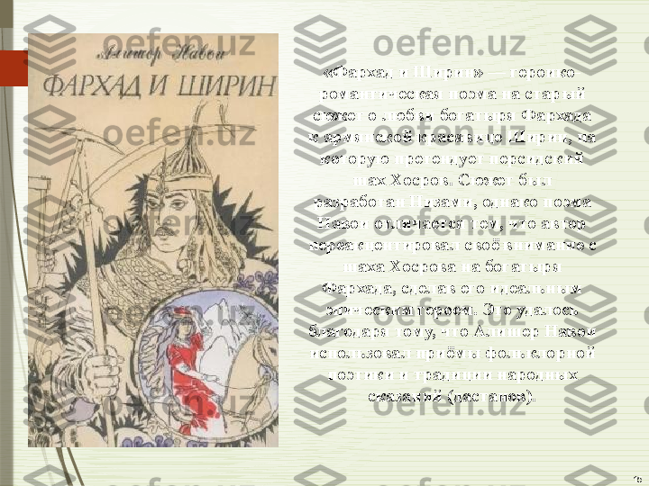 15«Фархад и Ширин» — героико-
романтическая поэма на старый 
сюжет о любви богатыря Фархада 
к армянской красавице Ширин, на 
которую претендует персидский 
шах Хосров. Сюжет был 
разработан Низами, однако поэма 
Навои отличается тем, что автор 
переакцентировал своё внимание с 
шаха Хосрова на богатыря 
Фархада, сделав его идеальным 
эпическим героем. Это удалось 
благодаря тому, что Алишер Навои 
использовал приёмы фольклорной 
поэтики и традиции народных 
сказаний (дастанов).              